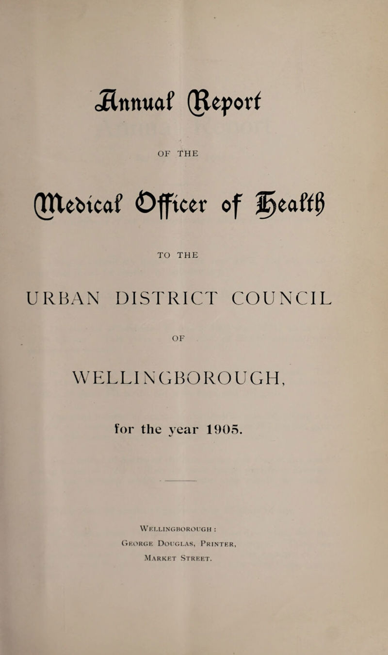 oEnnuaf (Report OF THE (Rlebtcof Officer of f)eaft0 TO THE URBAN DISTRICT COUNCIL OF WELLINGBOROUGH, for the year 1905. Wellingborough : George Douglas, Printer, Market Street.