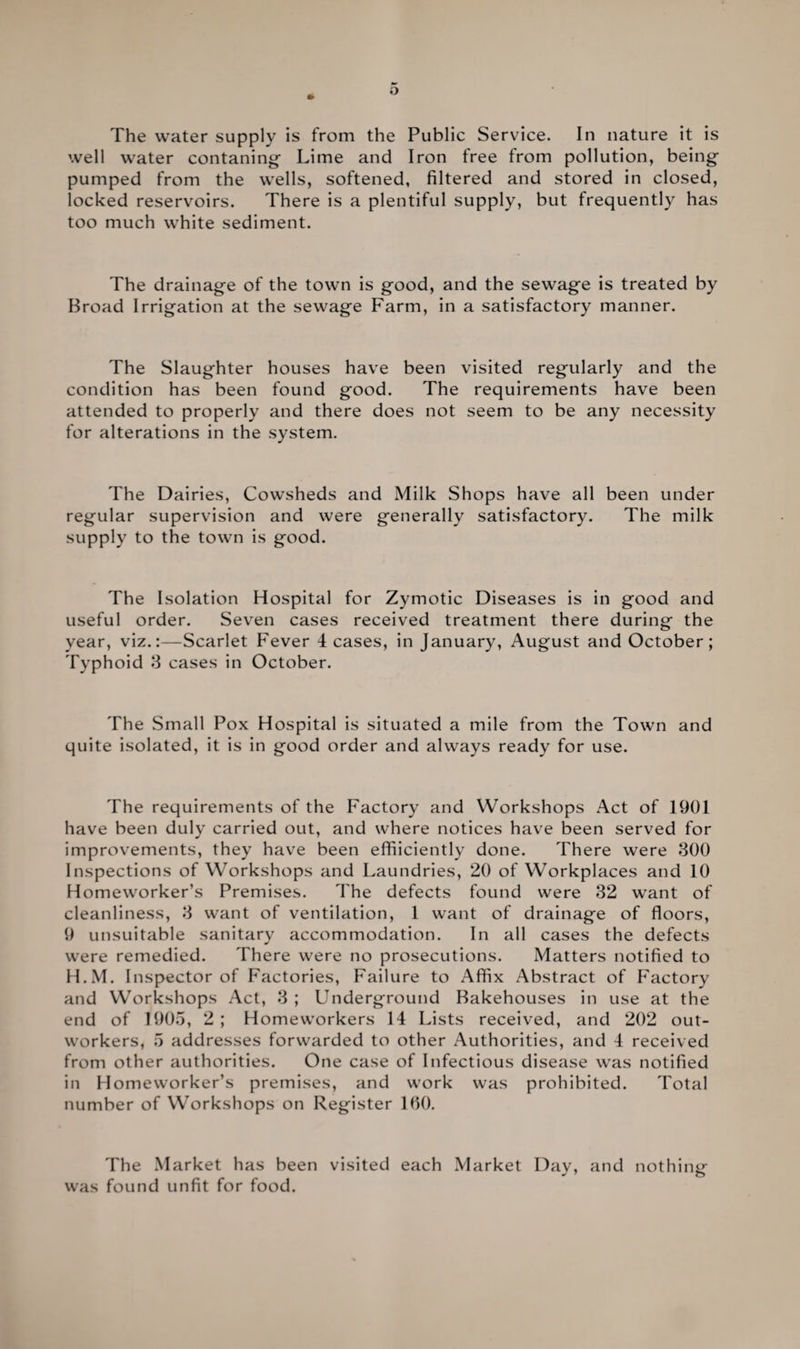The water supply is from the Public Service. In nature it is well water contaning Lime and Iron free from pollution, being- pumped from the wells, softened, filtered and stored in closed, locked reservoirs. There is a plentiful supply, but frequently has too much white sediment. The drainag-e of the town is good, and the sewage is treated by Broad Irrigation at the sewage Farm, in a satisfactory manner. The Slaughter houses have been visited regularly and the condition has been found good. The requirements have been attended to properly and there does not seem to be any necessity for alterations in the system. The Dairies, Cowsheds and Milk Shops have all been under regular supervision and were generally satisfactory. The milk supply to the town is good. The Isolation Hospital for Zymotic Diseases is in good and useful order. Seven cases received treatment there during the year, viz.:—Scarlet Fever leases, in January, August and October; Typhoid 3 cases in October. The Small Pox Hospital is situated a mile from the Town and quite isolated, it is in good order and always ready for use. The requirements of the Factory and Workshops Act of 1901 have been duly carried out, and where notices have been served for improvements, they have been effiiciently done. There were 300 Inspections of Workshops and Laundries, 20 of Workplaces and 10 Homeworker’s Premises. The defects found were 32 want of cleanliness, 3 want of ventilation, 1 want of drainage of floors, 9 unsuitable sanitary accommodation. In all cases the defects were remedied. There were no prosecutions. Matters notified to H.M. Inspector of Factories, Failure to Affix Abstract of Factory and Workshops Act, 3 ; Underground Bakehouses in use at the end of 1905, 2; Homeworkers 14 Lists received, and 202 out¬ workers, 5 addresses forwarded to other Authorities, and 4 received from other authorities. One case of Infectious disease was notified in Homeworker’s premises, and work was prohibited. Total number of Workshops on Register 100. The Market has been visited each Market Day, and nothing was found unfit for food.