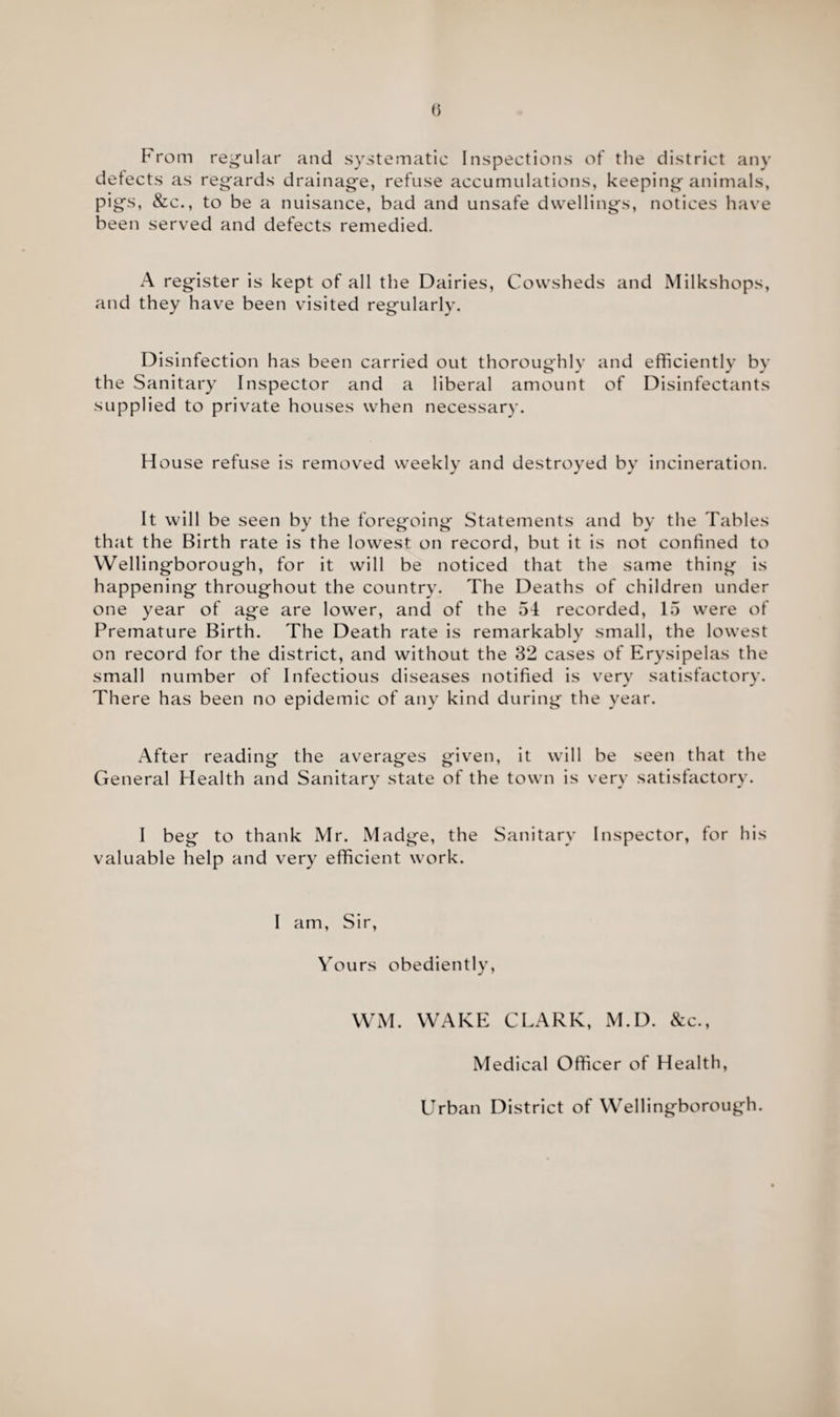 From regular and systematic Inspections of the district any defects as regards drainage, refuse accumulations, keeping animals, pigs, &c., to be a nuisance, bad and unsafe dwellings, notices have been served and defects remedied. A register is kept of all the Dairies, Cowsheds and Milkshops, and they have been visited regularly. Disinfection has been carried out thoroughly and efficiently by the Sanitary Inspector and a liberal amount of Disinfectants supplied to private houses when necessary. House refuse is removed weekly and destroyed by incineration. It will be seen by the foregoing Statements and by the Tables that the Birth rate is the lowest on record, but it is not confined to Wellingborough, for it will be noticed that the same thing is happening throughout the country. The Deaths of children under one year of age are lower, and of the 54 recorded, 15 were of Premature Birth. The Death rate is remarkably small, the lowest on record for the district, and without the 32 cases of Erysipelas the small number of Infectious diseases notified is very satisfactory. There has been no epidemic of any kind during the year. After reading the averages given, it will be seen that the General Health and Sanitary state of the town is very satisfactory. I beg to thank Mr. Madge, the Sanitary Inspector, for his valuable help and very efficient work. I am, Sir, Yours obediently, WM. WAKE CLARK, M.D. &c., Medical Officer of Health, Urban District of Wellingborough.