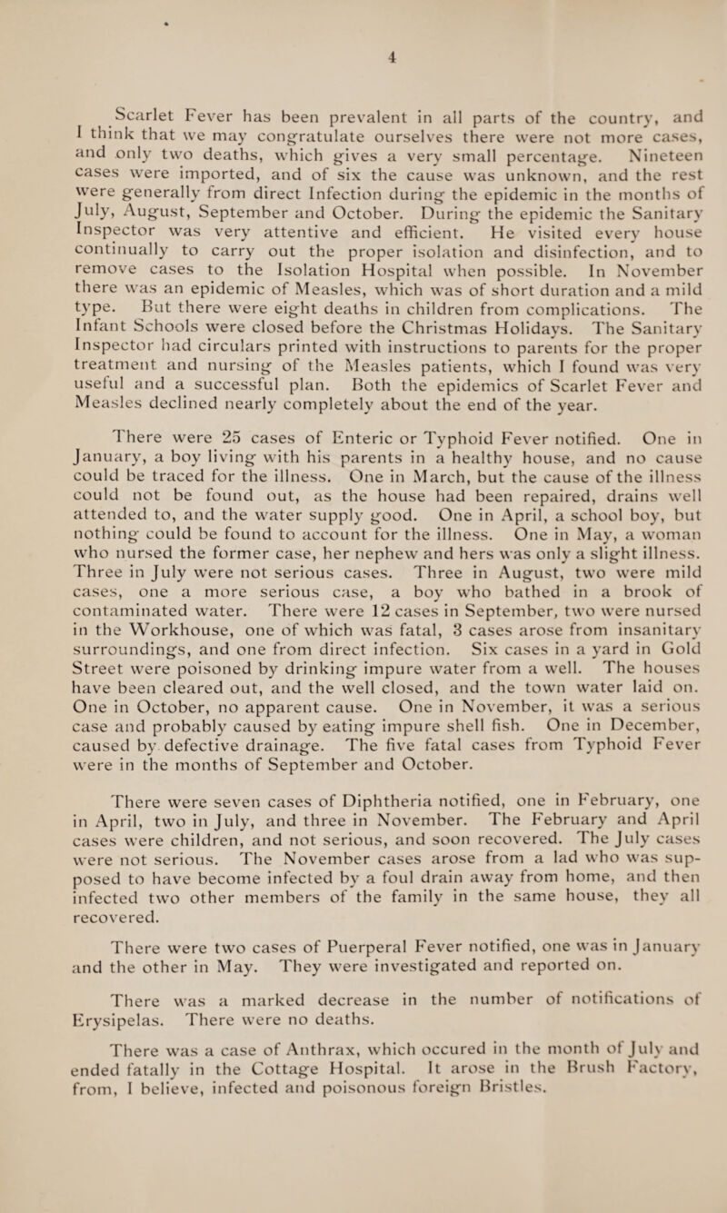 Scarlet Fever has been prevalent in all parts of the country, and I think that we may congratulate ourselves there were not more cases, and only two deaths, which gives a very small percentage. Nineteen cases were imported, and of six the cause was unknown, and the rest were generally from direct Infection during the epidemic in the months of July, August, September and October. During the epidemic the Sanitary Inspector was very attentive and efficient. He visited every house continually to carry out the proper isolation and disinfection, and to remove cases to the Isolation Hospital when possible. In November there was an epidemic of Measles, which was of short duration and a mild type. But there were eight deaths in children from complications. The Infant Schools were closed before the Christmas Holidays. The Sanitary Inspector had circulars printed with instructions to parents for the proper treatment and nursing of the Measles patients, which I found was very useful and a successful plan. Both the epidemics of Scarlet Fever and Measles declined nearly completely about the end of the year. 1 here were 25 cases of Enteric or Typhoid Fever notified. One in January, a boy living with his parents in a healthy house, and no cause could be traced for the illness. One in March, but the cause of the illness could not be found out, as the house had been repaired, drains well attended to, and the water supply good. One in April, a school boy, but nothing could be found to account for the illness. One in May, a woman who nursed the former case, her nephew and hers was only a slight illness. Three in July were not serious cases. Three in August, two were mild cases, one a more serious case, a boy who bathed in a brook of contaminated water. There were 12 cases in September, two were nursed in the Workhouse, one of which was fatal, 3 cases arose from insanitary surroundings, and one from direct infection. Six cases in a yard in Gold Street were poisoned by drinking impure water from a well. The houses have been cleared out, and the well closed, and the town water laid on. One in October, no apparent cause. One in November, it was a serious case and probably caused by eating impure shell fish. One in December, caused by defective drainage. The five fatal cases from Typhoid Fever were in the months of September and October. There were seven cases of Diphtheria notified, one in February, one in April, two in July, and three in November. The February and April cases were children, and not serious, and soon recovered. The July cases were not serious. The November cases arose from a lad who was sup¬ posed to have become infected by a foul drain away from home, and then infected two other members of the family in the same house, they all recovered. There were two cases of Puerperal Fever notified, one was in January and the other in May. They were investigated and reported on. There was a marked decrease in the number of notifications of Erysipelas. There were no deaths. There was a case of Anthrax, which occured in the month of July and ended fatally in the Cottage Hospital. It arose in the Brush Factory, from, I believe, infected and poisonous foreign Bristles.