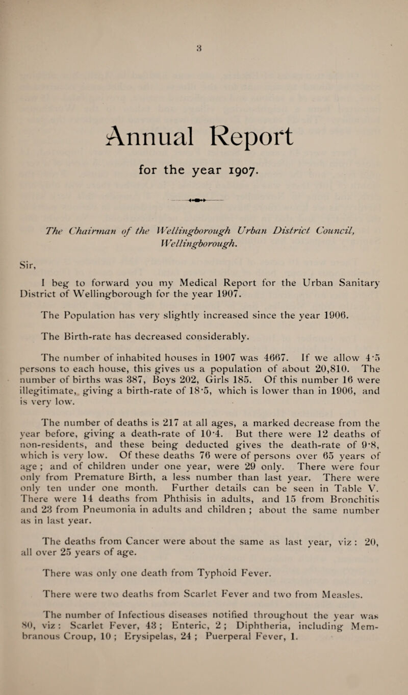 Annual Report for the year 1907. The Chairman of the Wellingborough Urban District Council, Wellingborough. Sir, I beg to forward you my Medical Report for the Urban Sanitary- District of Wellingborough for the year 1907. The Population has very slightly increased since the year 1906. The Birth-rate has decreased considerably. The number of inhabited houses in 1907 was 4667. If we allow 4*5 persons to each house, this gives us a population of about 20,810. The number of births was 387, Boys 202, Girls 185. Of this number 16 were illegitimate, giving a birth-rate of 18*5, which is lower than in 1906, and is very low. The number of deaths is 217 at all ages, a marked decrease from the year before, giving a death-rate of 10'4. But there were 12 deaths of non-residents, and these being deducted gives the death-rate of 9*8, which is very low. Of these deaths 76 were of persons over 65 years of age ; and of children under one year, were 29 only. There were four only from Premature Birth, a less number than last year. There were only ten under one month. Further details can be seen in Table V. There were 14 deaths from Phthisis in adults, and 15 from Bronchitis and 23 from Pneumonia in adults and children ; about the same number as in last year. The deaths from Cancer were about the same as last vear, viz : 20, all over 25 years of age. There was only one death from Typhoid Fever. There were two deaths from Scarlet Fever and two from Measles. The number of Infectious diseases notified throughout the year was SO, viz : Scarlet Fever, 43 ; Enteric, 2 ; Diphtheria, including Mem¬ branous Croup, 10 ; Erysipelas, 24 ; Puerperal Fever, 1.