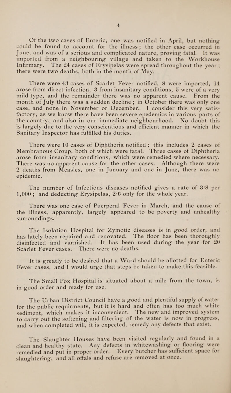Ot the two cases of Enteric, one was notified in April, but nothing could be found to account for the illness ; the other case occurred in June, and was of a serious and complicated nature, proving- fatal. It was imported from a neighbouring village and taken to the Workhouse Infirmary. The 24 cases of Erysipelas were spread throughout the year ; there were two deaths, both in the month of May. There were 43 cases of Scarlet Fever notified, 8 were imported, 14 arose from direct infection, 3 from insanitary conditions, 5 were of a very mild type, and the remainder there was no apparent cause. From the month of July there was a sudden decline ; in October there was only one case, and none in November or December. I consider this very satis¬ factory, as we know there have been severe epedemics in various parts of the country, and also in our immediate neighbourhood. No doubt this is largely due to the very conscientious and efficient manner in which the Sanitary Inspector has fulfilled his duties. There were 10 cases of Diphtheria notified ; this includes 2 cases of Membranous Croup, both of which were fatal. Three cases of Diphtheria arose from insanitary conditions, which were remedied where necessary. There was no apparent cause for the other cases. Although there were 2 deaths from Measles, one in January and one in June, there was no epidemic. The number of Infectious diseases notified gives a rate of 3*8 per 1,000 ; and deducting Erysipelas, 2*6 only for the whole year. There was one case of Puerperal Fever in March, and the cause of the illness, apparently, largely appeared to be poverty and unhealthy surroundings. The Isolation Hospital for Zymotic diseases is in good order, and has lately been repaired and renovated. The floor has been thoroughly disinfected and varnished. It has been used during the year for 20 Scarlet Fever cases. There were no deaths. It is greatly to be desired that a Ward should be allotted for Enteric Fever cases, and I would urge that steps be taken to make this feasible. The Small Pox Hospital is situated about a mile from the town, is in good order and ready for use. The Urban District Council have a good and plentiful supply of water for the public requirments, but it is hard and often has too much white sediment, which makes it inconvenient. The new and improved system to carry out the softening and filtering of the water is now in progress, and when completed will, it is expected, remedy any defects that exist. The Slaughter Houses have been visited regularly and found in a clean and healthy state. Any defects in whitewashing or flooring were remedied and put in proper order. Every butcher has sufficient space for slaughtering, and all offals and refuse are removed at once.