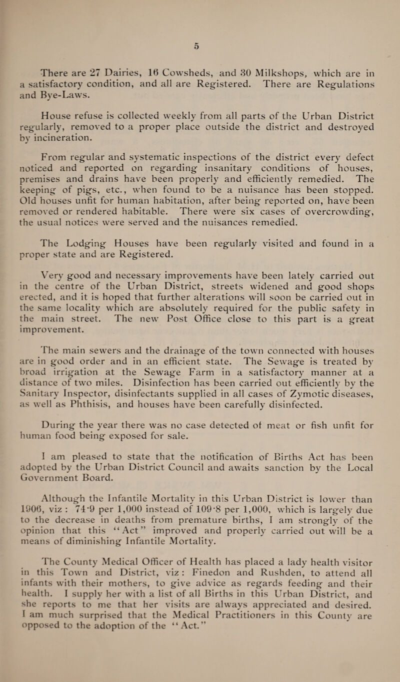 There are 27 Dairies, 16 Cowsheds, and 30 Milkshops, which are in a satisfactory condition, and all are Registered. There are Regulations and Bye-Laws. House refuse is collected weekly from all parts of the Urban District regularly, removed to a proper place outside the district and destroyed by incineration. From regular and systematic inspections of the district every defect noticed and reported on regarding insanitary conditions of houses, premises and drains have been properly and efficiently remedied. The keeping of pigs, etc., when found to be a nuisance has been stopped. Old houses unfit for human habitation, after being reported on, have been removed or rendered habitable. There were six cases of overcrowding, the usual notices were served and the nuisances remedied. The Lodging Houses have been regularly visited and found in a proper state and are Registered. Very good and necessary improvements have been lately carried out in the centre of the Urban District, streets widened and good shops erected, and it is hoped that further alterations will soon be carried out in the same locality which are absolutely required for the public safety in the main street. The new Post Office close to this part is a great improvement. The main sewers and the drainage of the town connected with houses are in good order and in an efficient state. The Sewage is treated by broad irrigation at the Sewage Farm in a satisfactory manner at a distance of two miles. Disinfection has been carried out efficiently by the Sanitary Inspector, disinfectants supplied in all cases of Zymotic diseases, as well as Phthisis, and houses have been carefully disinfected. During the year there was no case detected of meat or fish unfit for human food being exposed for sale. I am pleased to state that the notification of Births Act has been adopted by the Urban District Council and awaits sanction by the Local Government Board. Although the Infantile Mortality in this Urban District is lower than 1906, viz : 74‘9 per 1,000 instead of 109-8 per 1,000, which is largely due to the decrease in deaths from premature births, I am strongly of the opinion that this “Act” improved and properly carried out will be a means of diminishing Infantile Mortality. The County Medical Officer of Health has placed a lady health visitor in this Town and District, viz: Finedon and Rushden, to attend all infants with their mothers, to give advice as regards feeding and their health. I supply her with a list of all Births in this Urban District, and she reports to me that her visits are always appreciated and desired. I am much surprised that the Medical Practitioners in this County are opposed to the adoption of the “ Act.”