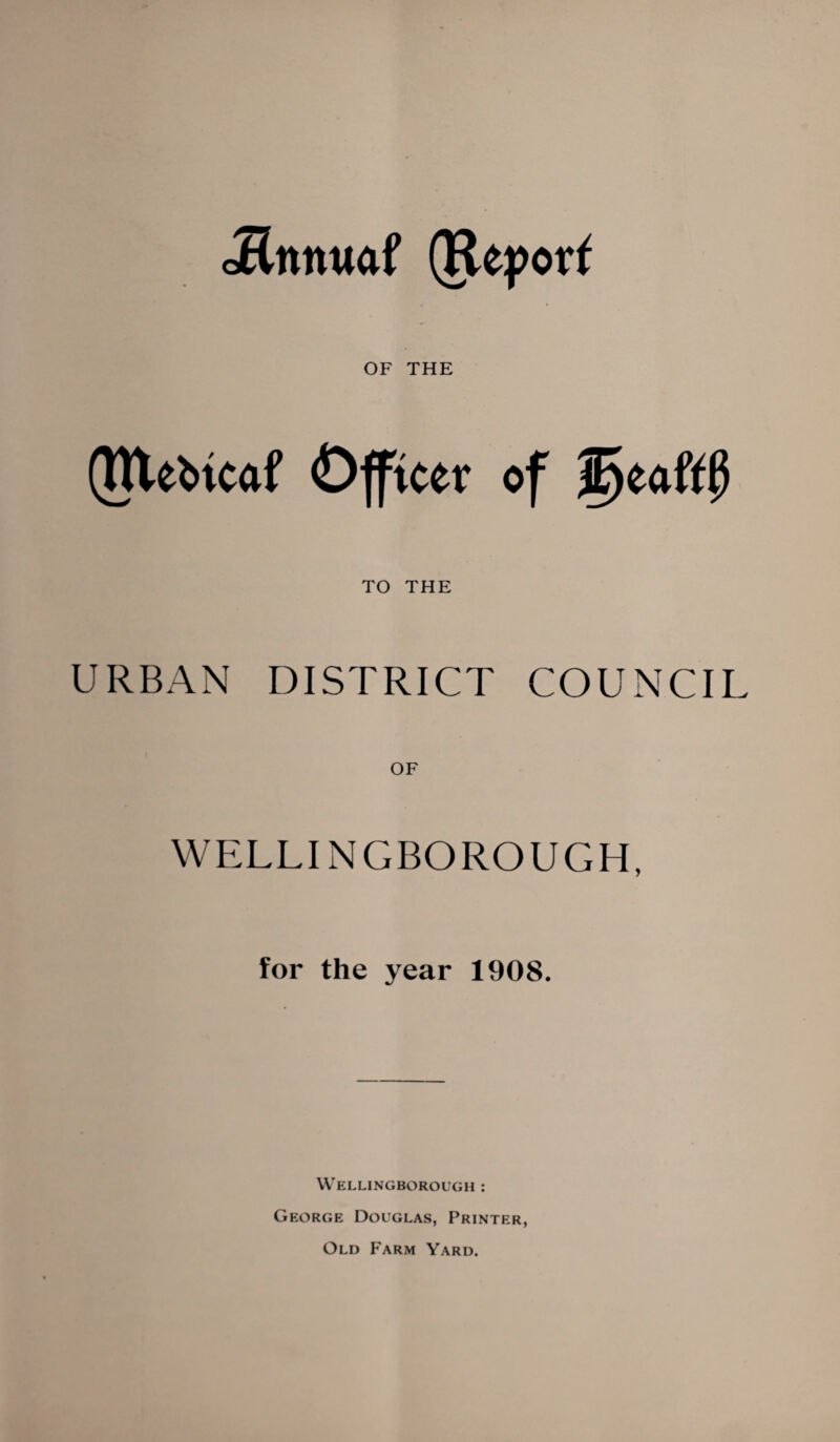 oRnnwaf (Report OF THE (Rte&tcaf Offtcev of W>ia(tf> TO THE URBAN DISTRICT COUNCIL WELLINGBOROUGH, for the year 1908. Wellingborough : George Douglas, Printer, Old Farm Yard.