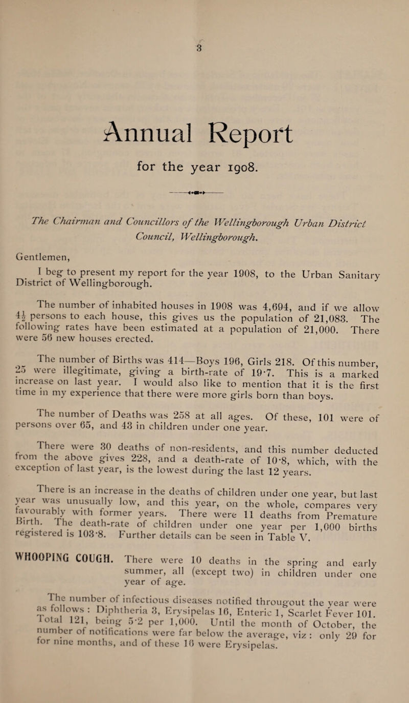 Annual Report for the year 1908. The Chairman and Councillors of the Wellingborough Urban District Council, Wellingborough. Gentlemen, I beg to present my report for the year 1908, to the Urban Sanitary District of Wellingborough. The number of inhabited houses in 1908 was 4,694, and if we allow H persons to each house, this gives us the population of 21,083. The following rates have been estimated at a population of 21,000. There were 56 new houses erected. The number of Births was 414—Boys 196, Girls 218. Of this number . were illegitimate, giving a birth-rate of 19'7. This is a marked increase on last year. I would also like to mention that it is the first time m my experience that there were more girls born than boys. The number of Deaths was 258 at all ages. Of these, 101 were of persons o\er 60, and 43 in children under one year. There were 30 deaths of non-residents, and this number deducted from the above gives 228, and a death-rate of 10*8, which, with the exception of last year, is the lowest during the last 12 years. I here is an increase in the deaths of children under one year, but last ye;ir was unusually low, and this year, on the whole, compares very avourably with former years. There were 11 deaths from Premature . 1 he death-rate of children under one year per 1,000 births registered is 103'8. Further details can be seen in Table V. WHOOPING COUGH. There were 10 deaths in the spring and early summer, all (except two) in children under one year of age. I he number of infectious diseases notified througout the year were as fo lows : Diphtheria 3, Erysipelas 16, Enteric 1, Scarlet Fever 101. total 121, being 5*2 per 1,000. Until the month of October, the number of notifications were far below the average, viz : only 29 for tor nine months, and of these 16 were Erysipelas