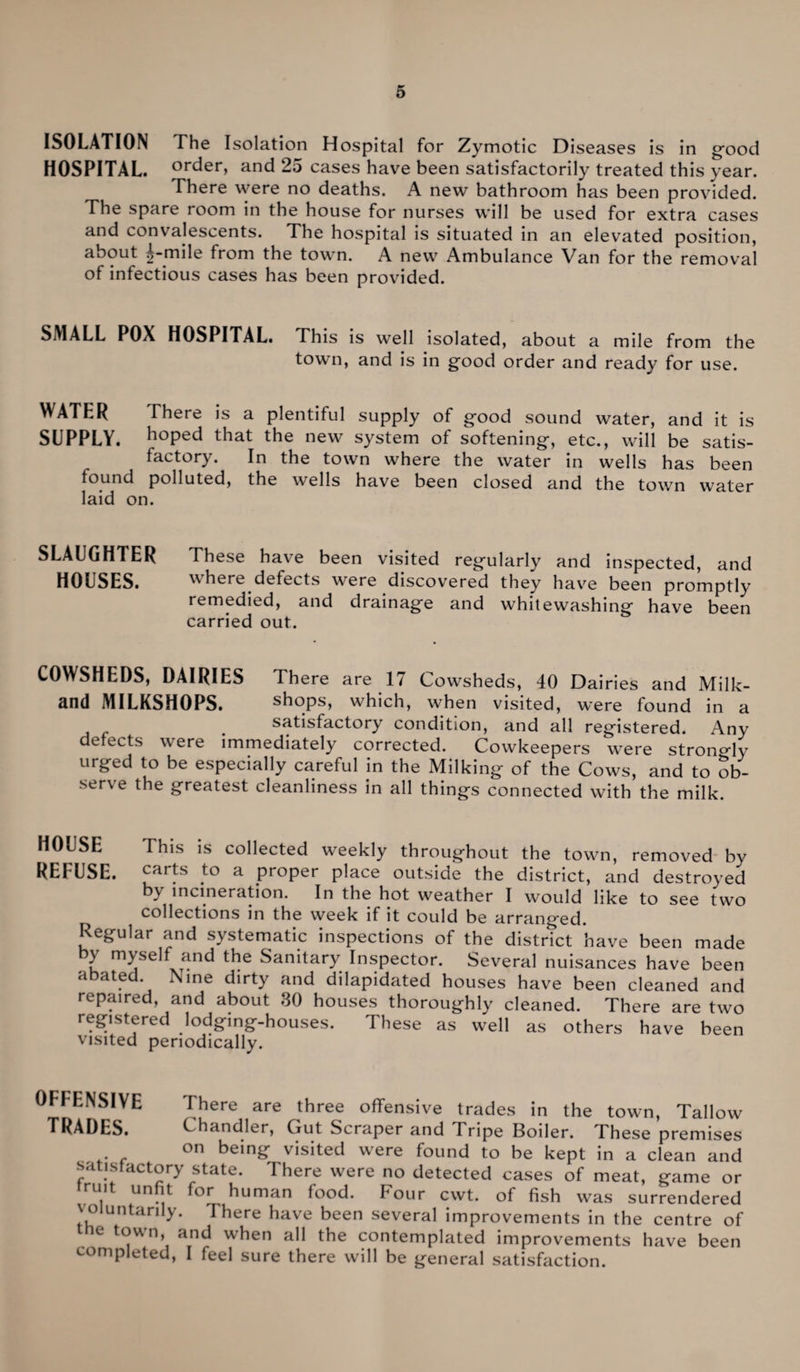 ISOLATION The Isolation Hospital for Zymotic Diseases is in good HOSPITAL. order, and 25 cases have been satisfactorily treated this year. There were no deaths. A new bathroom has been provided. The spare room in the house for nurses will be used for extra cases and convalescents. The hospital is situated in an elevated position, about |-mile from the town. A new Ambulance Van for the removal of infectious cases has been provided. SMALL POX HOSPITAL. This is well isolated, about a mile from the town, and is in good order and ready for use. WATER There is a plentiful supply of good sound water, and it is SUPPLY, hoped that the new system of softening, etc., will be satis¬ factory. In the town where the water in wells has been found polluted, the wells have been closed and the town water laid on. SLAUGHTER These have been visited regularly and inspected, and HOUSES. where defects were discovered they have been promptly remedied, and drainage and whitewashing have been carried out. COWSHEDS, DAIRIES There are 17 Cowsheds, 40 Dairies and Milk- and MILKSHOPS. shops, which, when visited, were found in a satisfactory condition, and all registered. Any defects were immediately corrected. Cowkeepers were strongly urged to be especially careful in the Milking of the Cows, and to ob¬ serve the greatest cleanliness in all things connected with the milk. HOUSE This is collected weekly throughout the town, removed by REFUSE. carfs to a proper place outside the district, and destroyed by incineration. In the hot weather I would like to see two collections in the week if it could be arranged. Regular and systematic inspections of the distrTct have been made by myself and the Sanitary Inspector. Several nuisances have been a ate . i me dirty and dilapidated houses have been cleaned and repaired, and about 30 houses thoroughly cleaned. There are two registered lodging-houses. These as well as others have been visited periodically. OFFENSIVE There are three offensive trades in the town, Tallow TRADES. Chandler, Gut Scraper and I ripe Boiler. These premises on being visited were found to be kept in a clean and satisfactory state. There were no detected cases of meat, game or truit unfit for human food. Four cwt. of fish was surrendered voluntarily. There have been several improvements in the centre of me town, and when all the contemplated improvements have been completed, I feel sure there will be general satisfaction.