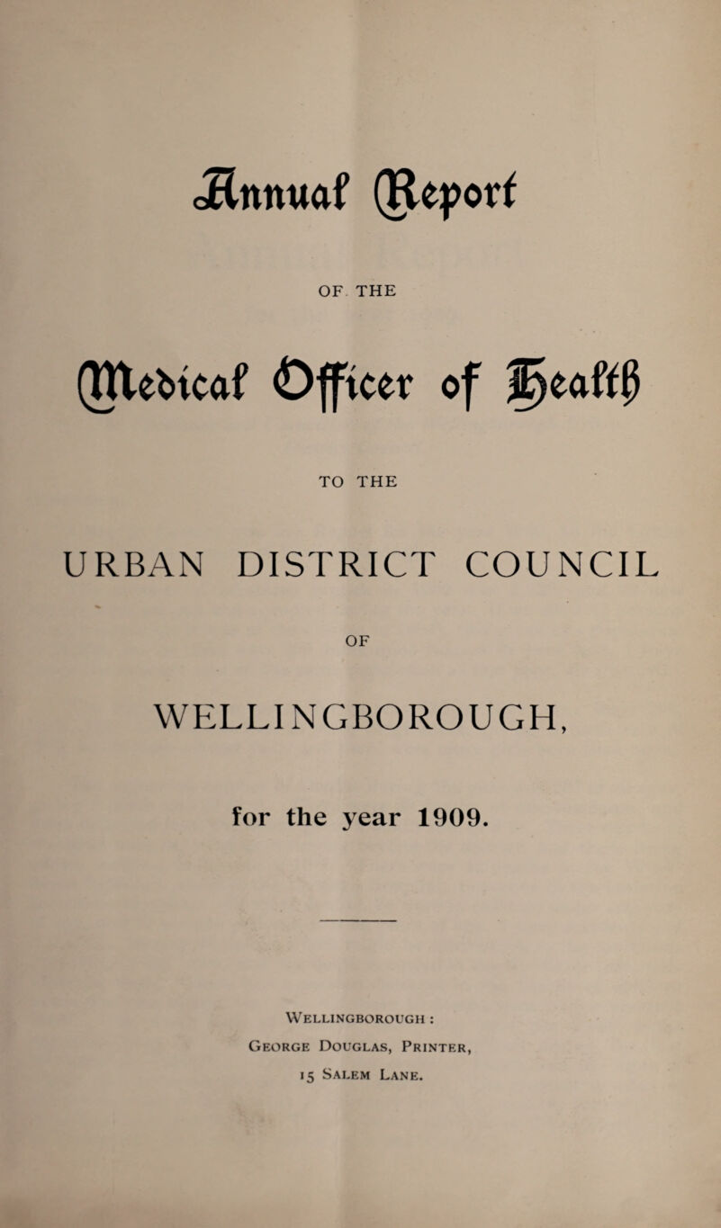 Jlnnuaf (Repolr^ OF THE (Ulebtcaf Officer of ^eaftP TO THE URBAN DISTRICT COUNCIL WPILLINGBOROUGH, for the j^ear 1909. Wellingborough : George Douglas, Printer, 15 Salem Lane.