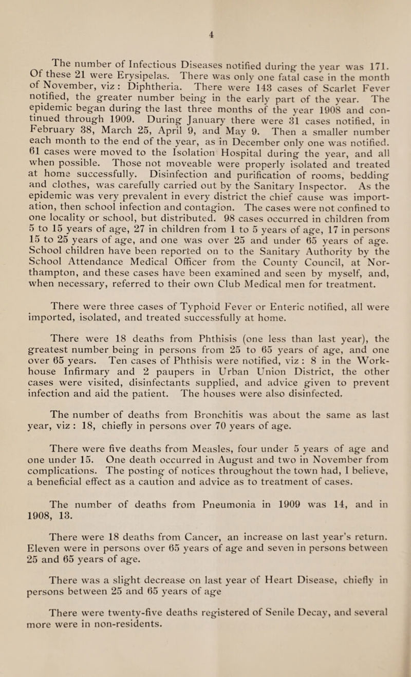 The number of Infectious Diseases notified during’ the year was 171. Of these 21 were Erysipelas. There was only one fatal case in the month of November, viz : Diphtheria. There were 143 cases of Scarlet F ever notified, the greater number being in the early part of the year. The epidemic began during the last three months of the year 1908 and con¬ tinued through 1909. During January there were 31 cases notified, in February 38, March 25, April 9, and May 9. Then a smaller number each month to the end of the year, as in December only one was notified. 61 cases were moved to the Isolation Hospital during the year, and all when possible. Those not moveable were properly isolated and treated at home successfully. Disinfection and purification of rooms, bedding and clothes, was carefully carried out by the Sanitary Inspector. As the epidemic was very prevalent in every district the chief cause was import¬ ation, then school infection and contagion. The cases were not confined to one locality or school, but distributed. 98 cases occurred in children from 5 to 15 years of age, 27 in children from 1 to 5 years of age, 17 in persons 15 to 25 years of age, and one was over 25 and under 65 years of age. School children have been reported on to the Sanitary Authority by the School Attendance Medical Officer from the County Council, at Nor¬ thampton, and these cases have been examined and seen by myself, and, when necessary, referred to their own Club Medical men for treatment. There were three cases of Typhoid Fever or Enteric notified, all were imported, isolated, and treated successfully at home. There were 18 deaths from Phthisis (one less than last year), the greatest number being in persons from 25 to 65 years of age, and one over 65 years. Ten cases of Phthisis were notified, viz : 8 in the Work- house Infirmary and 2 paupers in Urban Union District, the other cases were visited, disinfectants supplied, and advice given to prevent infection and aid the patient. The houses were also disinfected. The number of deaths from Bronchitis was about the same as last year, viz : 18, chiefly in persons over 70 years of age. There were five deaths from Measles, four under 5 years of age and one under 15. One death occurred in August and two in November from complications. The posting of notices throughout the town had, I believe, a beneficial effect as a caution and advice as to treatment of cases. The number of deaths from Pneumonia in 1909 was 14, and in 1908, 13. There were 18 deaths from Cancer, an increase on last year’s return. Eleven were in persons over 65 years of age and seven in persons between 25 and 65 years of age. There was a slight decrease on last year of Heart Disease, chiefly in persons between 25 and 65 years of age There w’ere twenty-five deaths registered of Senile Decay, and several more were in non-residents.