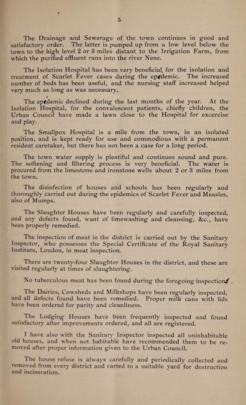 satisfactory order. The latter is pumped up from a low level below the town to the high level 2 or 3 miles distant to the Irrigation Farm, from which the purified effluent runs into the river Nene. The Isolation Hospital has been very beneficial, for the isolation and treatment of Scarlet Fever cases during the epidemic. The increased number of beds has been useful, and the nursing staff increased helped very much as long as was necessary. f The epidemic declined during the last months of the year. At the Isolation Hospital, for the convalescent patients, chiefly children, the Urban Council have made a lawn close to the Hospital for excercise and play. The Smallpox Hospital is a mile from the town, in an isolated position, and is kept ready for use and commodious with a permanent resident caretaker, but there has not been a case for a long period. The town water supply is plentiful and continues sound and pure. The softening and filtering process is very beneficial. The water is procured from the limestone and ironstone wells about 2 or 3 miles from the town. The disinfection of houses and schools has been regularly and thoroughly carried out during the epidemics of Scarlet Fever and Measles, also of Mumps. The Slaughter Houses have been regularly and carefully inspected, and any defects found, want of limewashing and cleansing, &c., have been properly remedied. The inspection of meat in the district is carried out by the Sanitary Inspector, who possesses the Special Certificate of the Royal Sanitary Institute, London, in meat inspection. There are twenty-four Slaughter Houses in the district, and these are visited regularly at times of slaughtering. No tuberculous meat has been found during the foregoing inspection/ . The Dairies, Cowsheds and Milkshops have been regularly inspected, and all defects found have been remedied. Proper milk cans with lids have been ordered for purity and cleanliness. The Lodging Houses have been frequently inspected and found satisfactory after improvements ordered, and all are registered. I have also with the Sanitary Inspector inspected all uninhabitable old houses, and when not habitable have recommended them to be re¬ moved after proper information given to the Urban Council. The house refuse is always carefully and periodically collected and removed from every district and carted to a suitable yard for destruction and incineration.