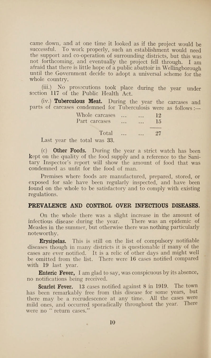 came down, and at one time it looked as if the project would be successful. To work properly, such an establishment would need the support and co-operation of surrounding districts, but this was not forthcoming, and eventually the project fell through. I am afraid that there is little hope of a public abattoir in Wellingborough until the Government decide to adopt a universal scheme for the whole country. (iii.) No prosecutions took place during the year under section 117 of the Public Health Act. (iv.) Tuberculous Meat. During the year the carcases and parts of carcases condemned for Tuberculosis were as follows :— Whole carcases ... ... 12 Part carcases . 15 Total . 27 Last year the total was 33. (c) Other Foods. During the year a strict watch has been kept on the quality of the food supply and a reference to the Sani¬ tary Inspector’s report will show the amount of food that was condemned as unfit for the food of man. Premises where foods are manufactured, prepared, stored, or exposed for sale have been regularly inspected, and have been found on the whole to be satisfactory and to comply with existing regulations. PREVALENCE AND CONTROL OVER INFECTIOUS DISEASES. On the whole there was a slight increase in the amount of infectious disease during the year. There was an epidemic of Measles in the summer, but otherwise there was nothing particularly noteworthy. Erysipelas. This is still on the list of compulsory notifiable diseases though in many districts it is questionable if many of the cases are ever notified. It is a relic of other days and might well be omitted from the list. There were 16 cases notified compared with 19 last year. Enteric Fever, I am glad to say, was conspicuous by its absence, no notifications being received. Scarlet Fever. 13 cases notified against 8 in 1919. The town has been remarkably free from this disease for some years, but there may be a recrudescence at any time. All the cases were mild ones, and occurred sporadically throughout the year. I here were no “ return cases.