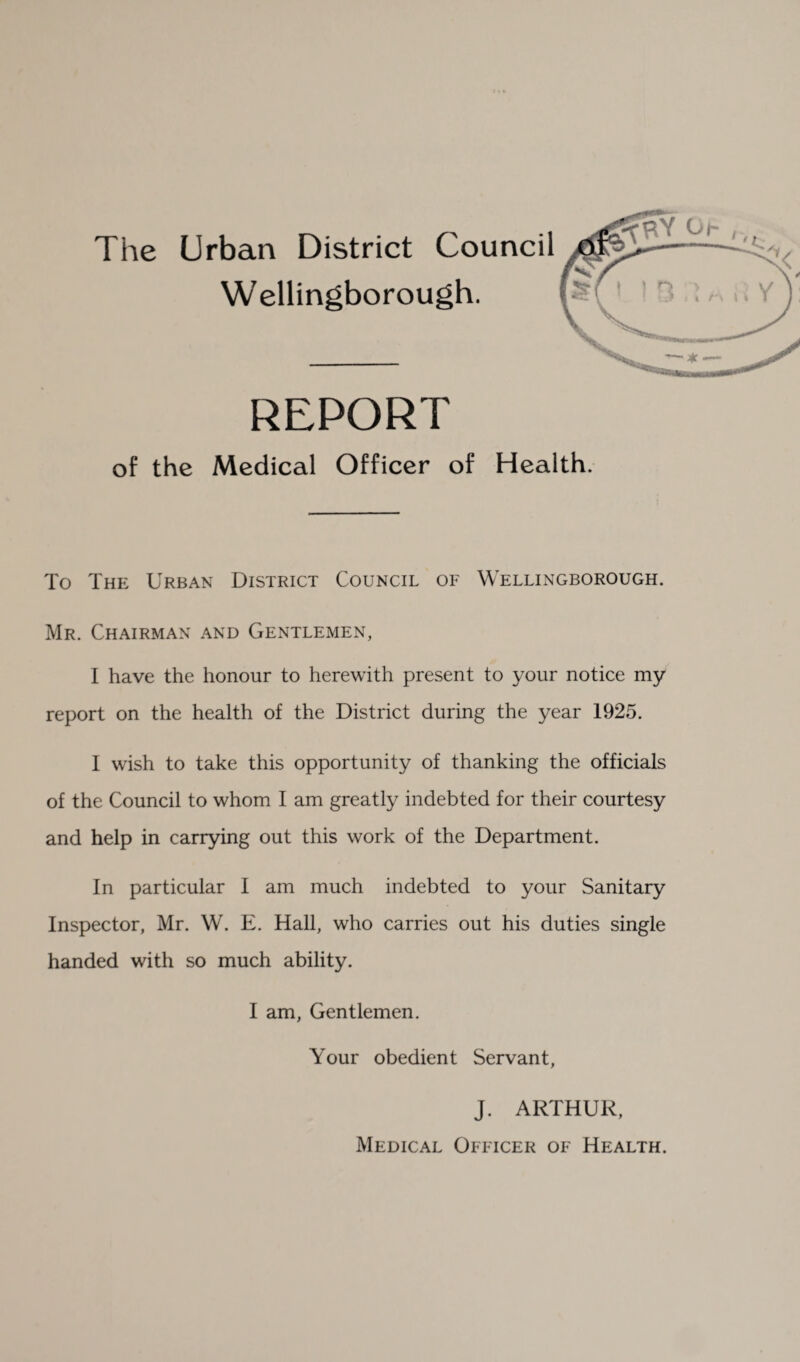The Urban District Council Wellingborough. REPORT of the Medical Officer of Health. To The Urban District Council of Wellingborough. Mr. Chairman and Gentlemen, I have the honour to herewith present to your notice my report on the health of the District during the year 1925. I wish to take this opportunity of thanking the officials of the Council to whom I am greatly indebted for their courtesy and help in carrying out this work of the Department. In particular I am much indebted to your Sanitary Inspector, Mr. W. E. Hall, who carries out his duties single handed with so much ability. I am, Gentlemen. Your obedient Servant, J. ARTHUR, Medical Officer of Health.