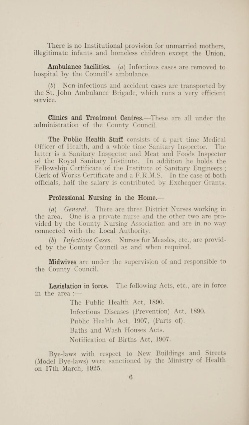 There is no Institutional provision for unmarried mothers, illegitimate infants and homeless children except the Union. Ambulance facilities, (a) Infectious cases are removed to hospital by the Council's ambulance. (b) Non-infectious and accident cases are transported by the St. John Ambulance Brigade, which runs a very efficient service. Clinics and Treatment Centres.—These are all under the administration of the County Council. The Public Health Staff consists of a part time Medical Officer of Health, and a whole time Sanitary Inspector. The latter is a Sanitary Inspector and Meat and Foods Inspector of the Royal Sanitary Institute. In addition he holds the Fellowship Certificate of the Institute of Sanitary Engineers ; Clerk of Works Certificate and a F.R.M.S. In the case of both officials, half the salary is contributed by Exchequer Grants. Professional Nursing in the Home.— (a) General. There arc three District Nurses working in the area. One is a private nurse and the other two are pro¬ vided by the County Nursing Association and are in no way connected with the Local Authority. (.b) Infectious Cases. Nurses for Measles, etc., are provid¬ ed by the County Council as and when required. Midwives are under the supervision of and responsible to the County Council. Legislation in force. The following Acts, etc., are in force in the area :— The Public Health Act, 1890. Infectious Diseases (Prevention) Act, 1890. Public Health Act, 1907, (Parts of). Baths and Wash Houses Acts. Notification of Births Act, 1907. Bye-laws with respect to New Buildings and Streets (Model Bye-laws) were sanctioned by the Ministry of Health on 17th March, 1925. (3