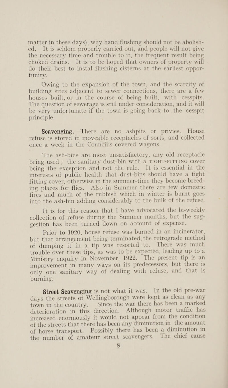 matter in these clays), why hand flushing should not be abolish¬ ed. It is seldom properly carried out, and people will not give the necessary time and trouble to it, the frequent result being choked drains. It is to be hoped that owners of property will do their best to instal flushing cisterns at the earliest oppor¬ tunity. Owing to the expansion of the town, and the scarcity of building sites adjacent to sewer connections, there are a few houses built, or in the course of being built, with cesspits. The question of sewerage is still under consideration, and it will be very unfortunate if the town is going back to the cesspit principle. Scavenging.—There are no ashpits or privies. House refuse is stored in moveable receptacles of sorts, and collected once a week in the Council's covered wagons. The ash-bins are most unsatisfactory, any old receptacle being used ; the sanitary dust-bin with a tight-fitting cover being the exception and not the rule. It is essential in the interests of public health that dust-bins should have a tight fitting cover, otherwise in the summer-time they become breed¬ ing places for flies. Also in Summer there are few domestic fires and much of the rubbish which in winter is burnt goes into the ash-bin adding considerably to the bulk of the refuse. It is for this reason that I have advocated the bi-weekly collection of refuse during the Summer months, but the sug¬ gestion has been turned down on account of expense. Prior to 1920, house refuse was burned in an incinerator, but that arrangement being terminated, the retrograde method of dumping it in a tip was resorted to. 1 here was much trouble over these tips, as was to be expected, leading up to a Ministry enquiry in November, 1922. The present tip is an improvement in many ways on its predecessors, but there is only one sanitary way of dealing with refuse, and that is burning. Street Scavenging is not what it was. In the old pre-war days the streets of Wellingborough were kept as clean as any town in the country. Since the war there has been a marked deterioration in this direction. Although motor traffic has increased enormously it would not appear from the condition of the streets that there has been any diminution in the amount of horse transport. Possibly there has been a diminution in the number of amateur street scavengers. The chief cause