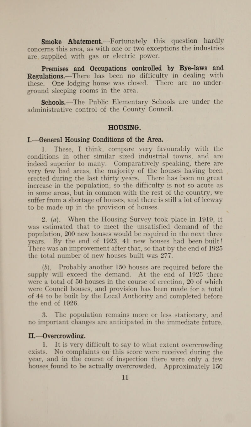 Smoke Abatement.—Fortunately this question hardly concerns this area, as with one or two exceptions the industries are supplied with gas or electric power. Premises and Occupations controlled by Bye-laws and Regulations.—There has been no difficulty in dealing with these. One lodging house was closed. There are no under¬ ground sleeping rooms in the area. Schools.—The Public Elementary Schools are under the administrative control of the County Council. HOUSING. I. —General Housing Conditions of the Area. 1. These, 1 think, compare very favourably with the conditions in other similar sized industrial towns, and are indeed superior to many. Comparatively speaking, there are very few bad areas, the majority of the houses having been erected during the last thirty years. There has been no great increase in the population, so the difficulty is not so acute as in some areas, but in common with the rest of the country, we suffer from a shortage of houses, and there is still a lot of leeway to be made up in the provision of houses. 2. (a). When the Housing Survey took place in 1919, it was estimated that to meet the unsatisfied demand of the population, 200 new houses would be required in the next three years. By the end of 1923, 41 new houses had been built! There was an improvement after that, so that by the end of 1925 the total number of new houses built was 277. (ft). Probably another 150 houses are required before the supply will exceed the demand. At the end of 1925 there were a total of 50 houses in the course of erection, 20 of which were Council houses, and provision has been made for a total of 44 to be built by the Local Authority and completed before the end of 1920. 3. The population remains more or less stationary, and no important changes are anticipated in the immediate future. II. —Overcrowding. 1. It is very difficult to say to what extent overcrowding exists. No complaints on this score were received during the year, and in the course of inspection there were only a few houses found to be actually overcrowded. Approximately 150