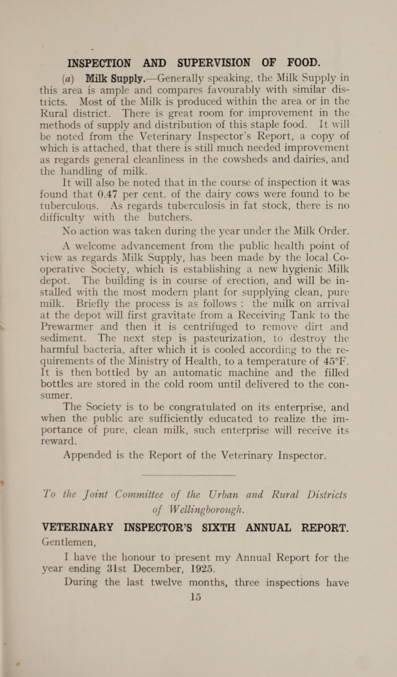 INSPECTION AND SUPERVISION OF FOOD. [a) Milk Supply.—Generally speaking, the Milk Supply in this area is ample and compares favourably with similar dis- tiicts. Most of the Milk is produced within the area or in the Rural district. There is great room for improvement in the methods of supply and distribution of this staple food. It will be noted from the Veterinary Inspector’s Report, a copy of which is attached, that there is still much needed improvement as regards general cleanliness in the cowsheds and dairies, and the handling of milk. It will also be noted that in the course of inspection it was found that 0.47 per cent, of the dairy cows were found to be tuberculous. As regards tuberculosis in fat stock, there is no difficultv with the butchers. Xo action was taken during the year under the Milk Order. A welcome advancement from the public health point of view as regards Milk Supply, has been made by the local Co¬ operative Society, which is establishing a new hygienic Milk depot. The building is in course of erection, and will be in¬ stalled with the most modern plant for supplying clean, pure milk. Briefly the process is as follows : the milk on arrival at the depot will first gravitate from a Receiving Tank to the Prewarmer and then it is centrifuged to remove dirt and sediment. The next step is pasteurization, to destroy the harmful bacteria, after which it is cooled according to the re¬ quirements of the Ministry of Health, to a temperature of 45°F. It is then bottled by an automatic machine and the filled bottles are stored in the cold room until delivered to the con¬ sumer. The Society is to be congratulated on its enterprise, and when the public are sufficiently educated to realize the im¬ portance of pure, clean milk, such enterprise will receive its reward. Appended is the Report of the Veterinary Inspector. To the Joint Committee of the Urban and Rural Districts of Wellingborough. VETERINARY INSPECTOR’S SIXTH ANNUAL REPORT. Gentlemen, I have the honour to present my Annual Report for the year ending 31st December, 1925. During the last twelve months, three inspections have