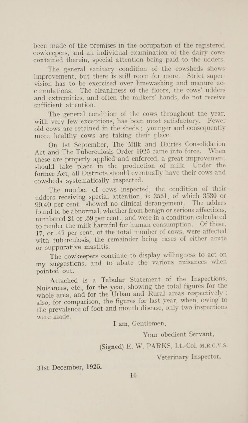 been made of the premises in the occupation of the registered cowkeepers, and an individual examination of the dairy cows contained therein, special attention being paid to the udders. The general sanitary condition of the cowsheds shows improvement, but there is still room for more. Strict super¬ vision has to be exercised over limewashing and manure ac¬ cumulations. The cleanliness of the floors, the cows’ udders and extremities, and often the milkers’ hands, do not receive sufficient attention. The general condition of the cows throughout the year, with very few exceptions, has been most satisfactory. Fewer old cows are retained in the sheds ; younger and consequently more healthy cows are taking their place. On 1st September, The Milk and Dairies Consolidation Act and The Tuberculosis Order 1925 came into force. When these are properly applied and enforced, a great improvement should take place in the production of milk. Under the former Act, all Districts should eventually have their cows and cowsheds systematically inspected. The number of cows inspected, the condition of their udders receiving special attention, is 3551, of which 3530 or 99.40 per cent., showed no clinical derangement. The udders found to be abnormal, whether from benign or serious affections, numbered 21 or .59 per cent., and were in a condition calculated to render the milk harmful for human consumption. Of these, 17, or .47 per cent, of the total number of cows, were affected with tuberculosis, the remainder being cases of either acute or suppurative mastitis. The cowkeepers continue to display willingness to act on my suggestions, and to abate the various nuisances when pointed out. Attached is a Tabular Statement of the Inspections, Nuisances, etc., for the year, showing the total figures for the whole area, and for the Urban and Rural areas respectively : also, for comparison, the figures for last year, when, owing to the prevalence of foot and mouth disease, only two inspections were made. I am, Gentlemen, Your obedient Servant, (Signed) E. W. PARKS, Lt.-Col. m.r.c.v.s. Veterinary Inspector. 31st December, 1925. lb