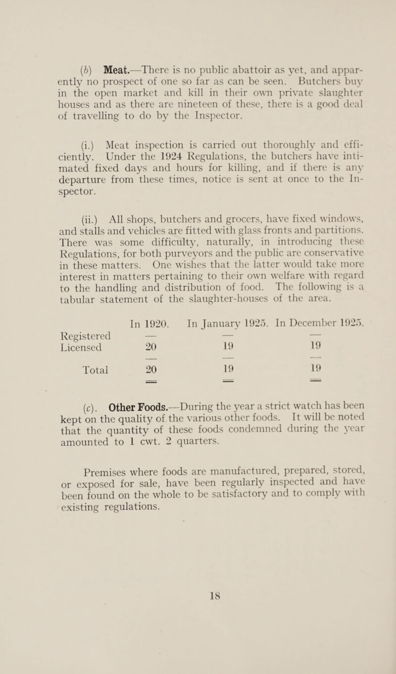 (.b) Meat.—There is no public abattoir as yet, and appar¬ ently no prospect of one so far as can be seen. Butchers buy in the open market and kill in their own private slaughter houses and as there are nineteen of these, there is a good deal of travelling to do by the Inspector. (i.) Meat inspection is carried out thoroughly and effi¬ ciently. Under the 1924 Regulations, the butchers have inti¬ mated fixed days and hours for killing, and if there is any departure from these times, notice is sent at once to the In¬ spector. (ii.) All shops, butchers and grocers, have fixed windows, and stalls and vehicles are fitted with glass fronts and partitions. There was some difficulty, naturally, in introducing these Regulations, for both purveyors and the public are conservative in these matters. One wishes that the latter would take more interest in matters pertaining to their own welfare with regard to the handling and distribution of food. The following is a tabular statement of the slaughter-houses of the area. Registered Licensed Total (c). Other Foods.—During the year a strict watch has been kept on the quality of the various other foods. It will be noted that the quantity of these foods condemned during the year amounted to 1 cwt. 2 quarters. In 1920. In January 1925. In December 1925. 20 19 19 — — — 20 19 19 Premises where foods are manufactured, prepared, stored, or exposed for sale, have been regularly inspected and ha\ e been found on the whole to be satisfactory and to comply with existing regulations.