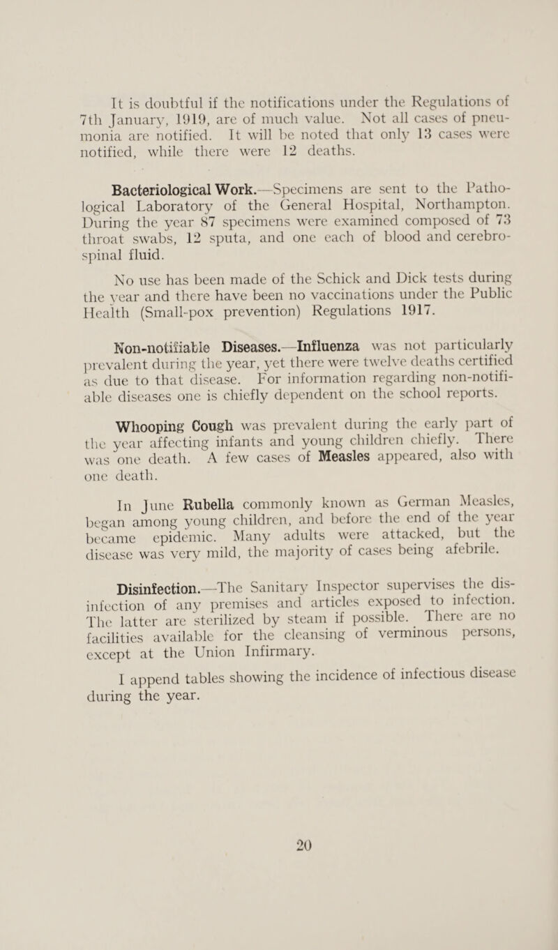 It is doubtful if the notifications under the Regulations of 7th January, 1919, are of much value. Not all cases of pneu¬ monia are notified. It will be noted that only 13 cases were notified, while there were 12 deaths. Bacteriological Work.—Specimens are sent to the Patho¬ logical Laboratory of the General Hospital, Northampton. During the year 87 specimens were examined composed of 73 throat swabs, 12 sputa, and one each of blood and cerebro¬ spinal fluid. No use has been made of the Schick and Dick tests during the year and there have been no vaccinations under the Public Health (Small-pox prevention) Regulations 1917. Non-notiiiable Diseases.—Influenza was not particularly prevalent during the year, yet there were twelve deaths certified as due to that disease. For information regarding non-notifi- able diseases one is chiefly dependent on the school reports. Whooping Cough was prevalent during the early part of the year affecting infants and young children chiefly. There was one death. A few cases of Measles appeared, also with one death. In June Rubella commonly known as German Measles, began among young children, and before the end of the year became epidemic. Many adults were attacked, but the disease was very mild, the majority of cases being afebrile. Disinfection.—The Sanitary Inspector supervises the dis¬ infection of any premises and articles exposed to infection. The latter are sterilized by steam if possible, lhere are no facilities available for the cleansing of verminous persons, except at the Union Infirmary. I append tables showing the incidence of infectious disease during the year.