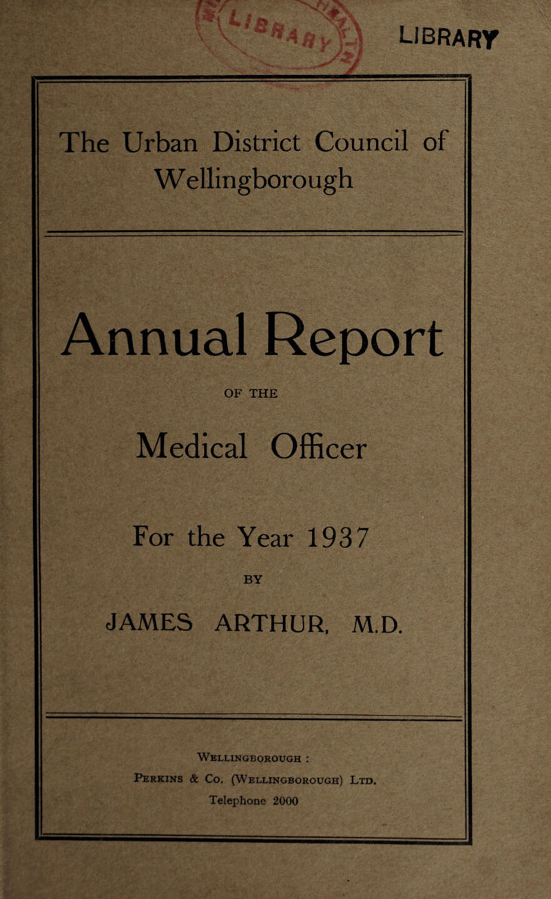 LIBRARY The Urban District Council of W ellingborough Annual Report OF THE Medical Officer For the Year 1937 BY JAMES ARTHUR, M.D. Wellingborough : Perkins & Co. (Wellingborough) Ltd. Telephone 2000