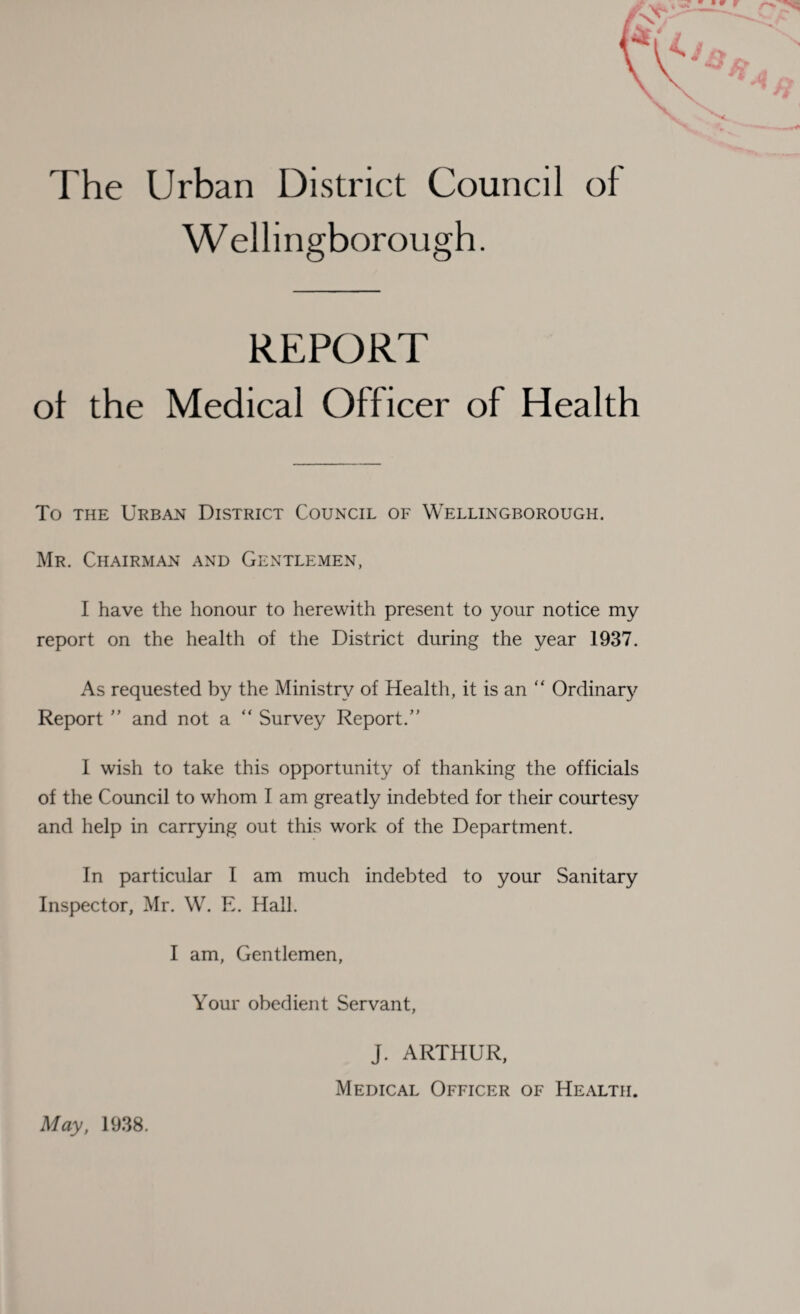 The Urban District Council of Wellingborough. REPORT ol the Medical Officer of Health To the Urban District Council of Wellingborough. Mr. Chairman and Gentlemen, I have the honour to herewith present to your notice my report on the health of the District during the year 1937. As requested by the Ministry of Health, it is an “ Ordinary Report ” and not a “ Survey Report. I wish to take this opportunity of thanking the officials of the Council to whom I am greatly indebted for their courtesy and help in carrying out this work of the Department. In particular I am much indebted to your Sanitary Inspector, Mr. W. E. Hall. I am, Gentlemen, Your obedient Servant, J. ARTHUR, Medical Officer of Health. May, 1938.