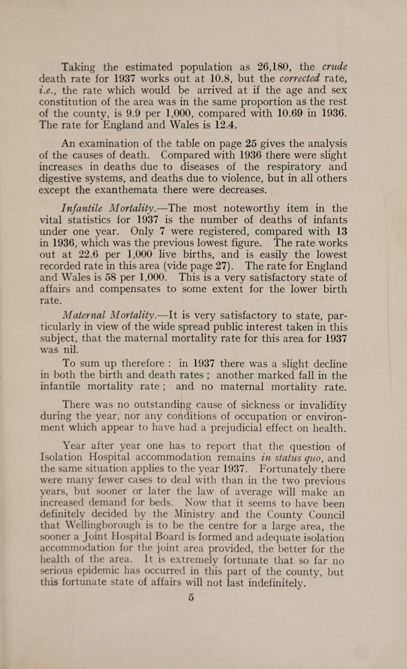 Taking the estimated population as 26,180, the crude death rate for 1937 works out at 10.8, but the corrected rate, i.e., the rate which would be arrived at if the age and sex constitution of the area was in the same proportion as the rest of the county, is 9.9 per 1,000, compared with 10.69 in 1936. The rate for England and Wales is 12.4. An examination of the table on page 25 gives the analysis of the causes of death. Compared with 1936 there were slight increases in deaths due to diseases of the respiratory and digestive systems, and deaths due to violence, but in all others except the exanthemata there were decreases. Infantile Mortality.—The most noteworthy item in the vital statistics for 1937 is the number of deaths of infants under one year. Only 7 were registered, compared with 13 in 1936, which was the previous lowest figure. The rate works out at 22.6 per 1,000 live births, and is easily the lowest recorded rate in this area (vide page 27). The rate for England and Wales is 58 per 1,000. This is a very satisfactory state of affairs and compensates to some extent for the lower birth rate. Maternal Mortality.—It is very satisfactory to state, par¬ ticularly in view of the wide spread public interest taken in this subject, that the maternal mortality rate for this area for 1937 was nil. To sum up therefore : in 1937 there was a slight decline in both the birth and death rates ; another marked fall in the infantile mortality rate ; and no maternal mortality rate. There was no outstanding cause of sickness or invalidity during the year, nor any conditions of occupation or environ¬ ment which appear to have had a prejudicial effect on health. Year after year one has to report that the question of Isolation Hospital accommodation remains in status quo, and the same situation applies to the year 1937. Fortunately there were many fewer cases to deal with than in the two previous years, but sooner or later the law of average will make an increased demand for beds. Now that it seems to have been definitely decided by the Ministry and the County Council that Wellingborough is to be the centre for a large area, the sooner a Joint Hospital Board is formed and adequate isolation accommodation for the joint area provided, the better for the health of the area. It is extremely fortunate that so far no serious epidemic has occurred in this part of the county, but this fortunate state of affairs will not last indefinitely.
