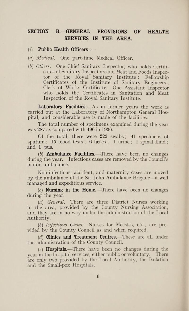 SECTION B.—GENERAL PROVISIONS OF HEALTH SERVICES IN THE AREA. [i) Public Health Officers :— (a) Medical. One part-time Medical Officer. (b) Others. One Chief Sanitary Inspector, who holds Certifi¬ cates of Sanitary Inspectors and Meat and Foods Inspec¬ tor of the Royal Sanitary Institute : Fellowship Certificates of the Institute of Sanitary Engineers; Clerk of Works Certificate. One Assistant Inspector who holds the Certificates in Sanitation and Meat Inspection of the Royal Sanitary Institute. Laboratory Facilities.—As in former years the work is carried out at the Laboratory of Northampton General Hos¬ pital, and considerable use is made of the facilities. The total number of specimens examined during the year was 287 as compared with 496 in 1936. Of the total, there were 222 swabs; 41 specimens of sputum ; 15 blood tests ; 6 faeces ; 1 urine ; 1 spinal fluid ; and 1 pus. (6) Ambulance Facilities.—There have been no changes during the year. Infectious cases are removed by the Council's motor ambulance. Non-infectious, accident, and maternity cases are moved by the ambulance of the St. John Ambulance Brigade—a well managed and expeditious service. (c) Nursing in the Home.—There have been no changes during the year. (a) General. There are three District Nurses working in the area, provided by the County Nursing Association, and they are in no way under the administration of the Local Authority. (b) Infectious Cases.—Nurses for Measles, etc., are pro¬ vided by the County Council as and when required. (d) Clinics and Treatment Centres.—These are all under the administration of the County Council. (e) Hospitals.—There have been no changes during the year in the hospital services, either public or voluntary. There are only two provided by the Local Authority, the Isolation and the Small-pox Hospitals.