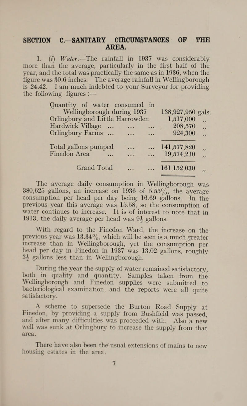 SECTION C.—SANITARY CIRCUMSTANCES OF THE AREA. 1. (i) Water.—The rainfall in 1937 was considerably more than the average, particularly in the first half of the year, and the total was practically the same as in 1936, when the figure was 30.6 inches. The average rainfall in Wellingborough is 24.42. I am much indebted to your Surveyor for providing the following figures :— Quantity of water consumed in Wellingborough during 1937 Orlingbury and Little Harrowden Hardwick Village ... Orlingbury Farms. 138,927,950 gals. 1,517,000 „ 208,570 „ 924,300 „ Total gallons pumped Finedon Area 141,577,820 „ 19,574,210 „ Grand Total 161,152,030 The average daily consumption in Wellingborough was 380,625 gallons, an increase on 1936 of 5.55%, the average consumption per head per day being 16.69 gallons. In the previous year this average was 15.58, so the consumption of water continues to increase. It is of interest to note that in 1913, the daily average per head was 9J gallons. With regard to the Finedon Ward, the increase on the previous year was 13.34%, which will be seen is a much greater increase than in Wellingborough, yet the consumption per head per day in Finedon in 1937 was 13.02 gallons, roughly 34 gallons less than in Wellingborough. During the year the supply of water remained satisfactory, both in quality and quantity. Samples taken from the Wellingborough and Finedon supplies were submitted to bacteriological examination, and the reports were all quite satisfactory. A scheme to supersede the Burton Road Supply at Finedon, by providing a supply from Bushfield was passed, and after many difficulties was proceeded with. Also a new well was sunk at Orlingbury to increase the supply from that area. There have also been the usual extensions of mains to new housing estates in the area.