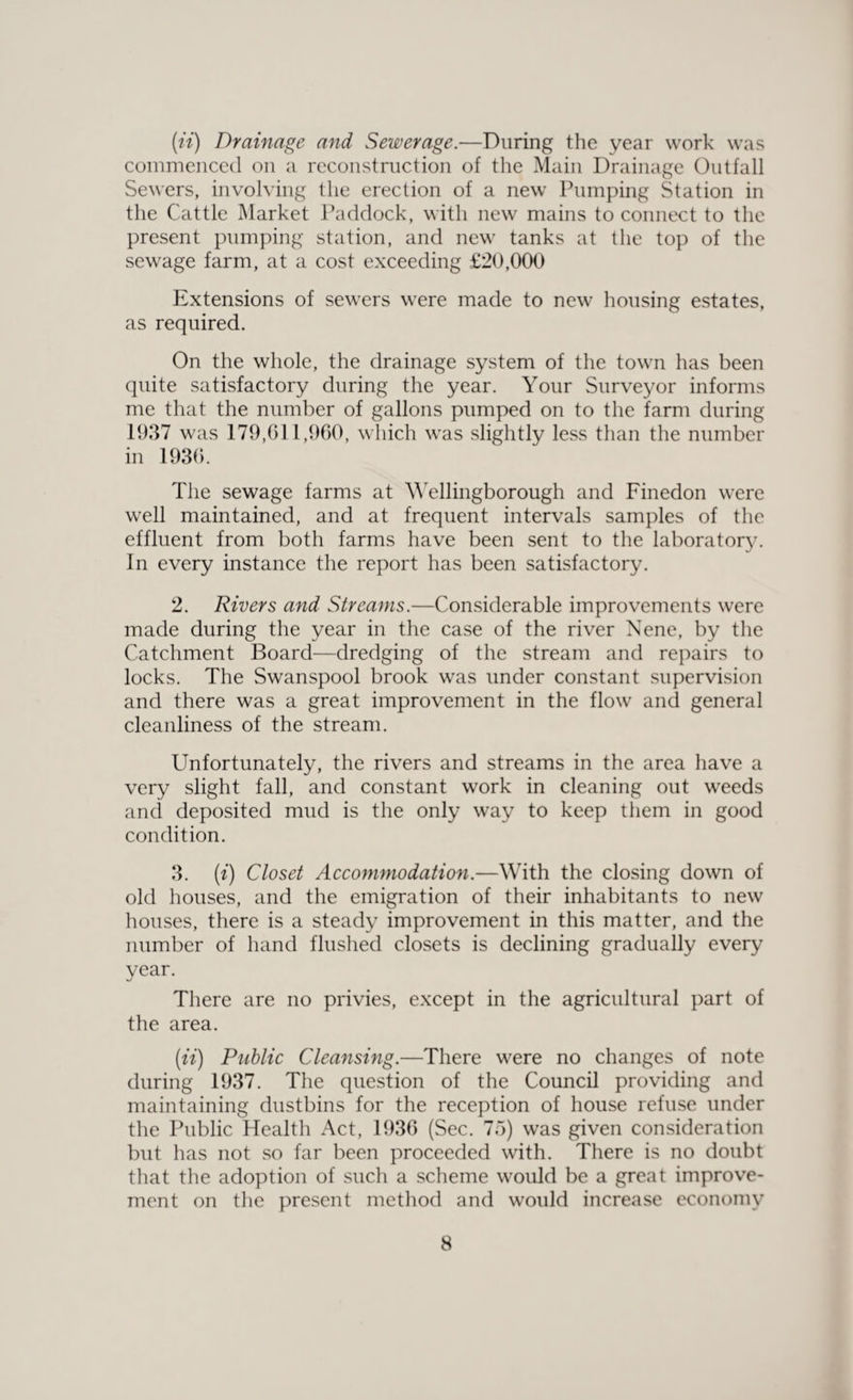 (it) Drainage and Sewerage.—During the year work was commenced on a reconstruction of the Main Drainage Outfall Sewers, involving the erection of a new Pumping Station in the Cattle Market Paddock, with new mains to connect to the present pumping station, and new tanks at the top of the sewage farm, at a cost exceeding £20,000 Extensions of sewers were made to new housing estates, as required. On the whole, the drainage system of the town has been quite satisfactory during the year. Your Surveyor informs me that the number of gallons pumped on to the farm during 1937 was 179,611,960, which was slightly less than the number in 1936. The sewage farms at Wellingborough and Finedon were well maintained, and at frequent intervals samples of the effluent from both farms have been sent to the laboratory. In every instance the report has been satisfactory. 2. Rivers and Streams.—Considerable improvements were made during the year in the case of the river Nene, by the Catchment Board—dredging of the stream and repairs to locks. The Swanspool brook was under constant supervision and there was a great improvement in the flow and general cleanliness of the stream. Unfortunately, the rivers and streams in the area have a very slight fall, and constant work in cleaning out weeds and deposited mud is the only way to keep them in good condition. 3. («) Closet Accommodation.—With the closing down of old houses, and the emigration of their inhabitants to new houses, there is a steady improvement in this matter, and the number of hand flushed closets is declining gradually every year. There are no privies, except in the agricultural part of the area. (ii) Public Cleansing.—There were no changes of note during 1937. The question of the Council providing and maintaining dustbins for the reception of house refuse under the Public Health Act, 1936 (Sec. 75) was given consideration but has not so far been proceeded with. There is no doubt that the adoption of such a scheme would be a great improve¬ ment on the present method and would increase economy