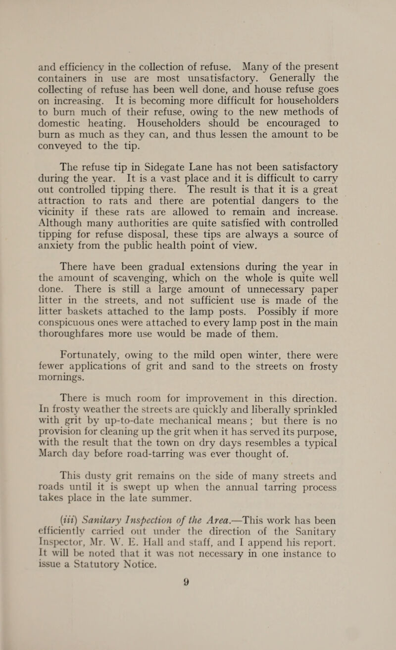 and efficiency in the collection of refuse. Many of the present containers in use are most unsatisfactory. Generally the collecting of refuse has been well done, and house refuse goes on increasing. It is becoming more difficult for householders to burn much of their refuse, owing to the new methods of domestic heating. Householders should be encouraged to burn as much as they can, and thus lessen the amount to be conveyed to the tip. The refuse tip in Sidegate Lane has not been satisfactory during the year. It is a vast place and it is difficult to carry out controlled tipping there. The result is that it is a great attraction to rats and there are potential dangers to the vicinity if these rats are allowed to remain and increase. Although many authorities are quite satisfied with controlled tipping for refuse disposal, these tips are always a source of anxiety from the public health point of view. There have been gradual extensions during the year in the amount of scavenging, which on the whole is quite well done. There is still a large amount of unnecessary paper litter in the streets, and not sufficient use is made of the litter baskets attached to the lamp posts. Possibly if more conspicuous ones were attached to every lamp post in the main thoroughfares more use would be made of them. Fortunately, owing to the mild open winter, there were fewer applications of grit and sand to the streets on frosty mornings. There is much room for improvement in this direction. In frosty weather the streets are quickly and liberally sprinkled with grit by up-to-date mechanical means ; but there is no provision for cleaning up the grit when it has served its purpose, with the result that the town on dry days resembles a typical March day before road-tarring was ever thought of. This dusty grit remains on the side of many streets and roads until it is swept up when the annual tarring process takes place in the late summer. [in) Sanitary Inspection of the Area.—This work has been efficiently carried out under the direction of the Sanitary Inspector, Mr. W. E. Hall and staff, and I append his report. It will be noted that it was not necessary in one instance to issue a Statutory Notice.
