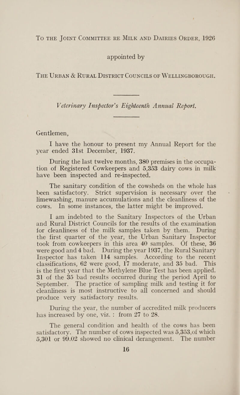 To the Joint Committee re Milk and Dairies Order, 1920 appointed by The Urban & Rural District Councils of Wellingborough. Veterinary Inspector's Eighteenth Annual Report. Gentlemen, I have the honour to present my Annual Report for the year ended 31st December, 1937. During the last twelve months, 380 premises in the occupa¬ tion of Registered Cowkeepers and 5,353 dairy cows in milk have been inspected and re-inspected. The sanitary condition of the cowsheds on the whole has been satisfactory. Strict supervision is necessary over the limewashing, manure accumulations and the cleanliness of the cows. In some instances, the latter might be improved. I am indebted to the Sanitary Inspectors of the Urban and Rural District Councils for the results of the examination for cleanliness of the milk samples taken by them. During the first quarter of the year, the Urban Sanitary Inspector took from cowkeepers in this area 40 samples. Of these, 36 were good and 4 bad. During the year 1937, the Rural Sanitary Inspector has taken 114 samples. According to the recent classifications, 62 were good, 17 moderate, and 35 bad. This is the first year that the Methylene Blue Test has been applied. 31 of the 35 bad results occurred during the period April to September. The practice of sampling milk and testing it for cleanliness is most instructive to all concerned and should produce very satisfactory results. During the year, the number of accredited milk producers has increased by one, viz. : from 27 to 28. The general condition and health of the cows has been satisfactory. The number of cows inspected was 5,353,of which 5,301 or 99.02 showed no clinical derangement. The number