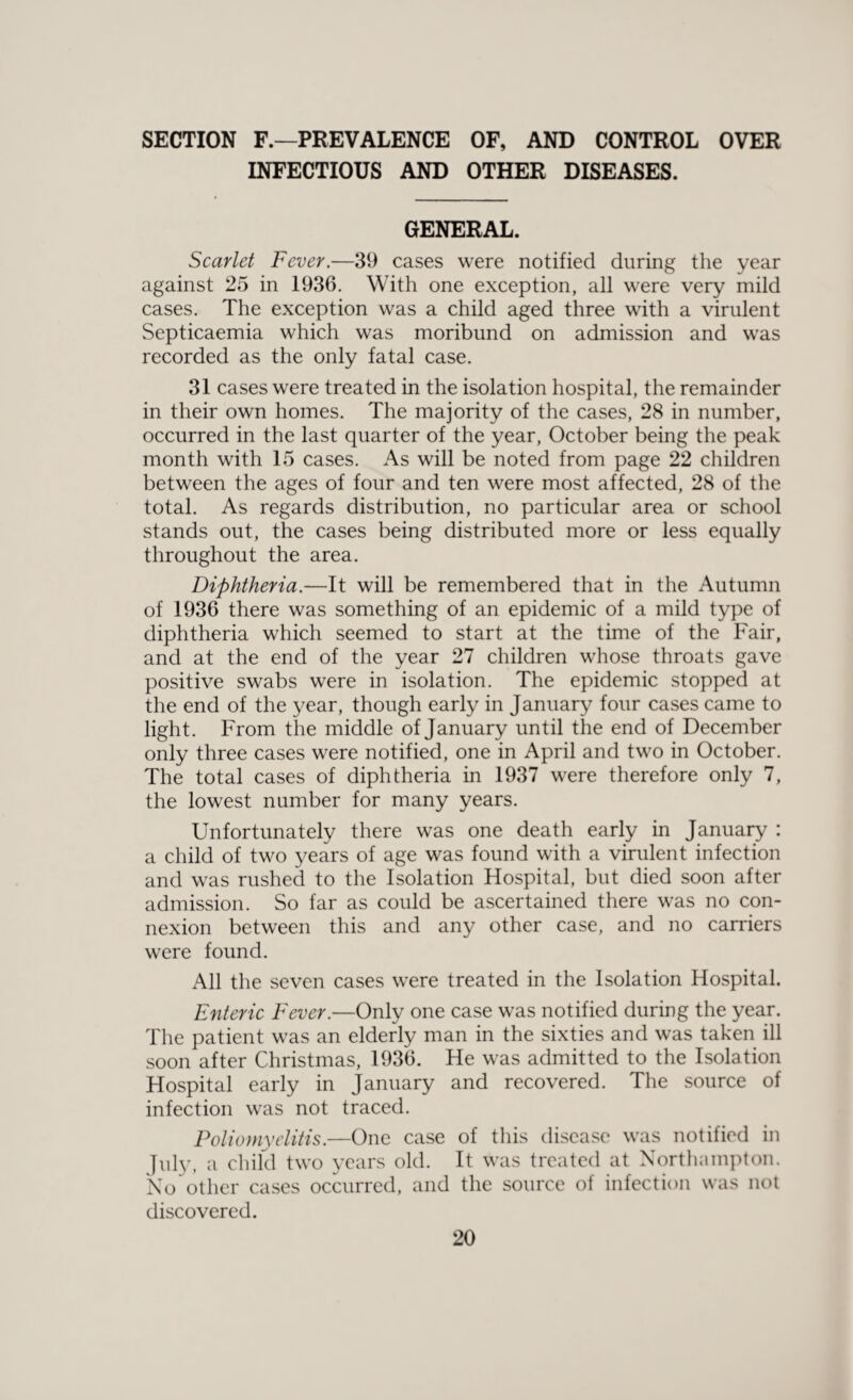 SECTION F.—PREVALENCE OF, AND CONTROL OVER INFECTIOUS AND OTHER DISEASES. GENERAL. Scarlet Fever.—39 cases were notified during the year against 25 in 1936. With one exception, all wrere very mild cases. The exception was a child aged three with a virulent Septicaemia which was moribund on admission and was recorded as the only fatal case. 31 cases were treated in the isolation hospital, the remainder in their own homes. The majority of the cases, 28 in number, occurred in the last quarter of the year, October being the peak month with 15 cases. As will be noted from page 22 children between the ages of four and ten were most affected, 28 of the total. As regards distribution, no particular area or school stands out, the cases being distributed more or less equally throughout the area. Diphtheria.—It will be remembered that in the Autumn of 1936 there was something of an epidemic of a mild type of diphtheria which seemed to start at the time of the Fair, and at the end of the year 27 children w'hose throats gave positive swabs were in isolation. The epidemic stopped at the end of the year, though early in January four cases came to light. From the middle of January until the end of December only three cases were notified, one in April and two in October. The total cases of diphtheria in 1937 were therefore only 7, the lowest number for many years. Unfortunately there was one death early in January : a child of two years of age was found with a virulent infection and was rushed to the Isolation Hospital, but died soon after admission. So far as could be ascertained there was no con¬ nexion between this and any other case, and no carriers were found. All the seven cases were treated in the Isolation Hospital. Enteric Fever.—Only one case was notified during the year. The patient was an elderly man in the sixties and was taken ill soon after Christmas, 1936. He was admitted to the Isolation Hospital early in January and recovered. The source of infection was not traced. Poliomyelitis.—One case of this disease was notified in July, a child two years old. It was treated at Northampton. No other cases occurred, and the source of infection was not discovered.