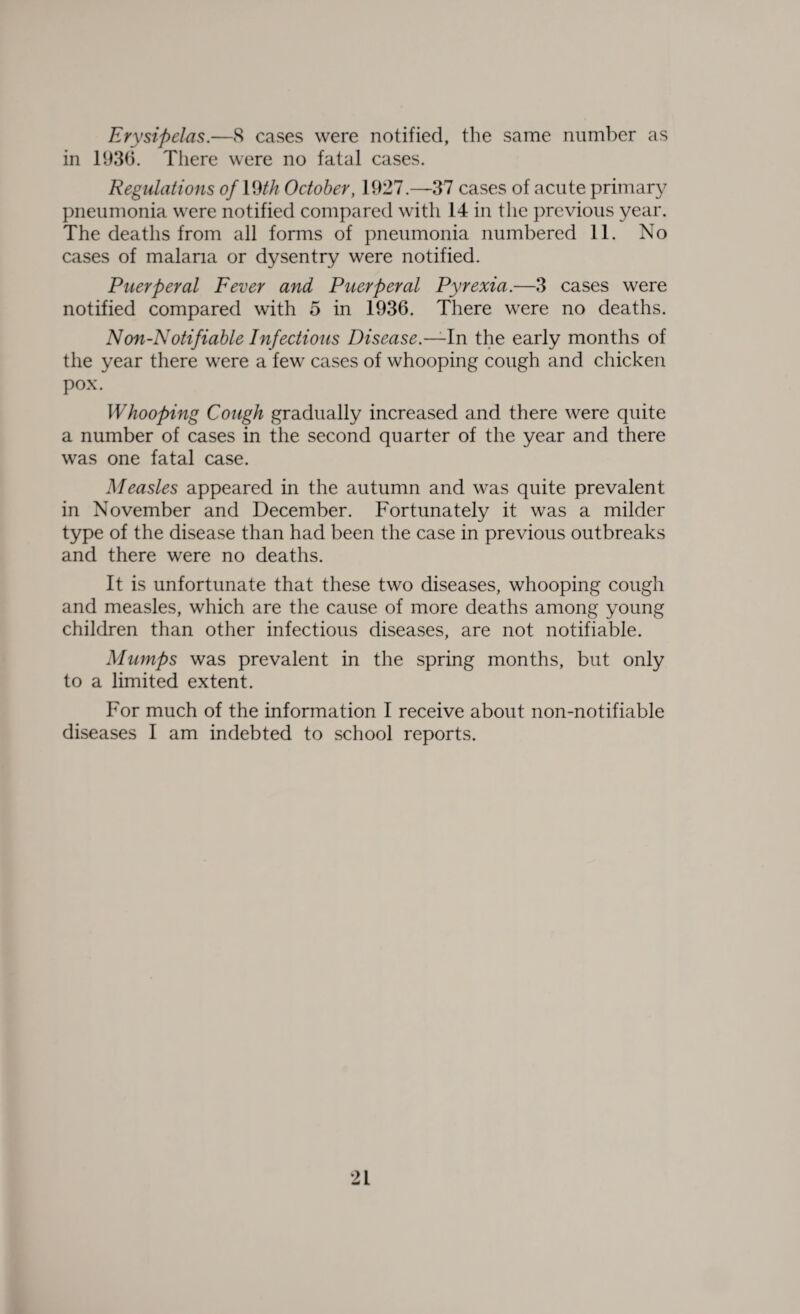 Erysipelas.—8 cases were notified, the same number as in 1936. There were no fatal cases. Regulations of With October, 1927.—37 cases of acute primary pneumonia were notified compared with 14 in the previous year. The deaths from all forms of pneumonia numbered 11. No cases of malaria or dysentry were notified. Puerperal Fever and Puerperal Pyrexia.—3 cases were notified compared with 5 in 1936. There were no deaths. Non-Notifiable Infectious Disease.—In the early months of the year there were a few cases of whooping cough and chicken pox. Whooping Cough gradually increased and there were quite a number of cases in the second quarter of the year and there was one fatal case. Measles appeared in the autumn and was quite prevalent in November and December. Fortunately it was a milder type of the disease than had been the case in previous outbreaks and there were no deaths. It is unfortunate that these two diseases, whooping cough and measles, which are the cause of more deaths among young children than other infectious diseases, are not notifiable. Mumps was prevalent in the spring months, but only to a limited extent. For much of the information I receive about non-notifiable diseases I am indebted to school reports.
