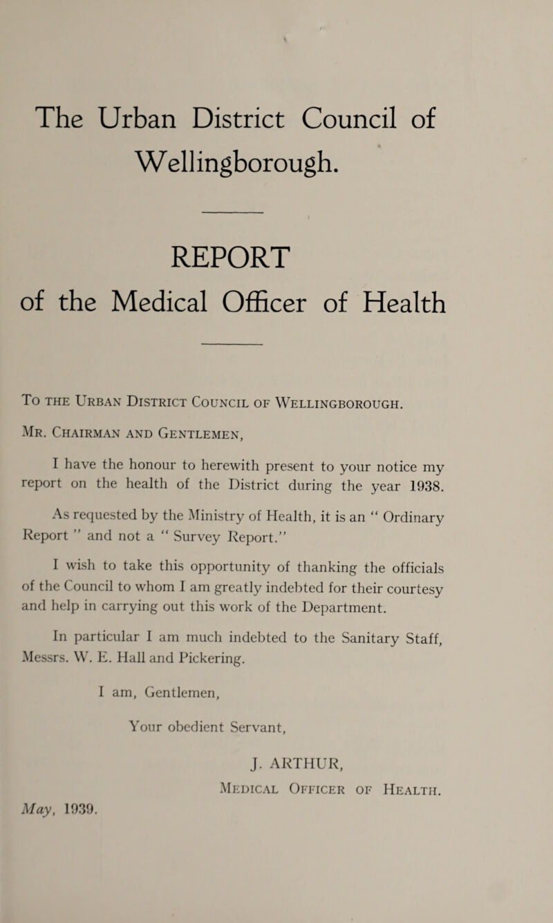 The Urban District Council of W ell ingborough. I REPORT of the Medical Officer of Health To the Urban District Council of Wellingborough. Mr. Chairman and Gentlemen, I have the honour to herewith present to your notice my report on the health of the District during the year 1938. As requested by the Ministry of Health, it is an “ Ordinary Report ” and not a “ Survey Report/’ I wish to take this opportunity of thanking the officials of the Council to whom I am greatly indebted for their courtesy and help in carrying out this work of the Department. In particular 1 am much indebted to the Sanitary Staff, Messrs. W. E. Hall and Pickering. I am, Gentlemen, Your obedient Servant, J. ARTHUR, Medical Officer of Health. May, 1939.