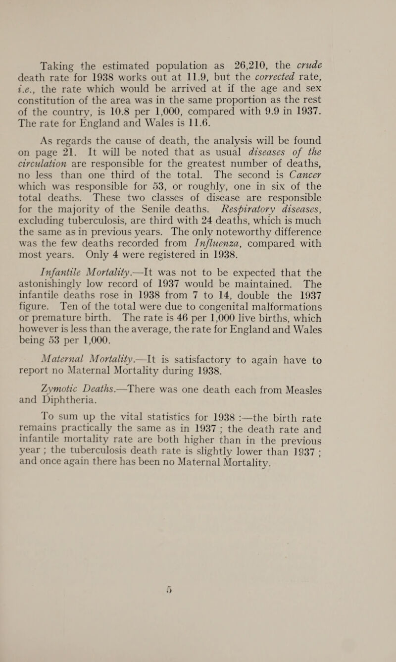 Taking the estimated population as 26,210, the crude death rate for 1938 works out at 11.9, but the corrected rate, i.e., the rate which would be arrived at if the age and sex constitution of the area was in the same proportion as the rest of the country, is 10.8 per 1,000, compared with 9.9 in 1937. The rate for England and Wales is 11.6. As regards the cause of death, the analysis will be found on page 21. It will be noted that as usual diseases of the circulation are responsible for the greatest number of deaths, no less than one third of the total. The second is Cancer which was responsible for 53, or roughly, one in six of the total deaths. These two classes of disease are responsible for the majority of the Senile deaths. Respiratory diseases, excluding tuberculosis, are third with 24 deaths, which is much the same as in previous years. The only noteworthy difference was the few deaths recorded from Influenza, compared with most years. Only 4 were registered in 1938. Infantile Mortality.—It was not to be expected that the astonishingly low record of 1937 would be maintained. The infantile deaths rose in 1938 from 7 to 14, double the 1937 figure. Ten of the total were due to congenital malformations or premature birth. The rate is 46 per 1,000 live births, which however is less than the average, the rate for England and Wales being 53 per 1,000. Maternal Mortality.—It is satisfactory to again have to report no Maternal Mortality during 1938. Zymotic Deaths.—There was one death each from Measles and Diphtheria. To sum up the vital statistics for 1938 :—the birth rate remains practically the same as in 1937 ; the death rate and infantile mortality rate are both higher than in the previous year ; the tuberculosis death rate is slightly lower than 1937 ; and once again there has been no Maternal Mortality.