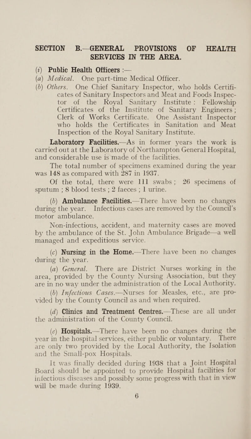 SECTION B.—GENERAL PROVISIONS OF HEALTH SERVICES IN THE AREA. (i) Public Health Officers :— (a) Medical. One part-time Medical Officer. (■b) Others. One Chief Sanitary Inspector, who holds Certifi¬ cates of vSanitary Inspectors and Meat and Foods Inspec¬ tor of the Royal Sanitary Institute : Fellowship Certificates of the Institute of Sanitary Engineers; Clerk of Works Certificate. One Assistant Inspector who holds the Certificates in Sanitation and Meat Inspection of the Royal vSanitary Institute. Laboratory Facilities.—As in former years the work is carried out at the Laboratory of Northampton General Hospital, and considerable use is made of the facilities. The total number of specimens examined during the year was 148 as compared with 287 in 1937. Of the total, there were 111 swabs; 29 specimens of sputum ; 8 blood tests ; 2 faeces ; 1 urine. (h) Ambulance Facilities.—There have been no changes during the year. Infectious cases are removed by the Council’s motor ambulance. Non-infectious, accident, and maternity cases are moved by the ambulance of the St. John Ambulance Brigade—a well managed and expeditious service. (c) Nursing in the Home.—There have been no changes during the year. (a) General. There are District Nurses working in the area, provided by the County Nursing Association, but they are in no way under the administration of the Local Authority. (b) Infections Cases.—Nurses for Measles, etc., are pro¬ vided by the County Council as and when required. (d) Clinics and Treatment Centres.—These are all under the administration of the County Council. (e) Hospitals.—There have been no changes during the vear in the hospital services, either public or voluntary. There are only two provided by the Local Authority, the Isolation and the Small-pox Hospitals. It was finally decided during 1938 that a Joint Hospital Board should be appointed to provide Hospital facilities for infectious diseases and possibly some progress with that in view will be made during 1939.