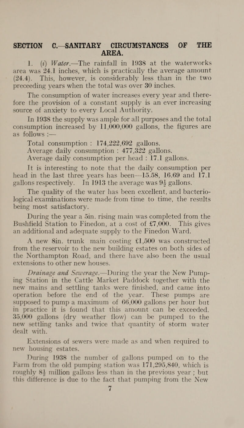 SECTION C.—SANITARY CIRCUMSTANCES OF THE AREA. 1. (i) Water.—The rainfall in 1938 at the waterworks area was 24.1 inches, which is practically the average amount (24.4). This, however, is considerably less than in the two preceeding years when the total was over 30 inches. The consumption of water increases every year and there¬ fore the provision of a constant supply is an ever increasing source of anxiety to every Local Authority. In 1938 the supply was ample for all purposes and the total consumption increased by 11,000,000 gallons, the figures are as follows :— Total consumption : 174,222,692 gallons. Average daily consumption : 477,322 gallons. Average daily consumption per head : 17.1 gallons. It is interesting to note that the daily consumption per head in the last three years has been—15.58, 16.69 and 17.1 gallons respectively. In 1913 the average was 94 gallons. The quality of the water has been excellent, and bacterio¬ logical examinations were made from time to time, the results being most satisfactory. During the year a 5in. rising main was completed from the Bushfield Station to Finedon, at a cost of £7,000. This gives an additional and adequate supply to the Finedon Ward. A new 8in. trunk main costing £1,500 was constructed from the reservoir to the new building estates on both sides of the Northampton Road, and there have also been the usual extensions to other new houses. Drainage and Sewerage.—During the year the New Pump¬ ing Station in the Cattle Market Paddock together with the new mains and settling tanks were finished, and came into operation before the end of the year. These pumps are supposed to pump a maximum of 66,000 gallons per hour but in practice it is found that this amount can be exceeded. 35,000 gallons (dry weather flow) can be pumped to the new settling tanks and twice that quantity of storm water dealt with. Extensions of sewers were made as and when required to new housing estates. During 1938 the number of gallons pumped on to the Farm from the old pumping station was 171,295,840, which is roughly 8J million gallons less than in the previous year ; but this difference is due to the fact that pumping from the New
