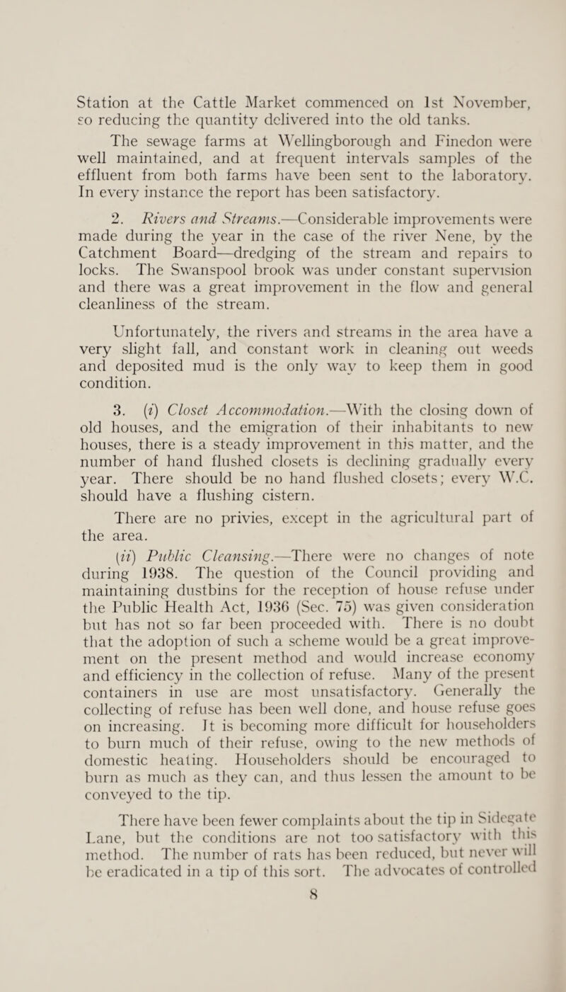 Station at the Cattle Market commenced on 1st November, so reducing the quantity delivered into the old tanks. The sewage farms at Wellingborough and Finedon were well maintained, and at frequent intervals samples of the effluent from both farms have been sent to the laboratory. In every instance the report has been satisfactory. 2. Rivers and Streams.—Considerable improvements were made during the year in the case of the river Nene, by the Catchment Board—dredging of the stream and repairs to locks. The Swanspool brook was under constant supervision and there was a great improvement in the flow and general cleanliness of the stream. Unfortunately, the rivers and streams in the area have a very slight fall, and constant work in cleaning out weeds and deposited mud is the only way to keep them in good condition. 3. (i) Closet Accommodation.—With the closing down of old houses, and the emigration of their inhabitants to new houses, there is a steady improvement in this matter, and the number of hand flushed closets is declining gradually every year. There should be no hand flushed closets; every W.C. should have a flushing cistern. There are no privies, except in the agricultural part of the area. [ii) Public Cleansing.—There were no changes of note during 1938. The question of the Council providing and maintaining dustbins for the reception of house refuse under the Public Health Act, 1936 (Sec. 75) was given consideration but has not so far been proceeded with. There is no doubt that the adoption of such a scheme would be a great improve¬ ment on the present method and would increase economy and efficiency in the collection of refuse. Many of the present containers in use are most unsatisfactory. Generally the collecting of refuse lias been well done, and house refuse goes on increasing. It is becoming more difficult for householders to burn much of their refuse, owing to the new methods of domestic heating. Householders should be encouraged to burn as much as they can, and thus lessen the amount to be conveyed to the tip. There have been fewer complaints about the tip in Sidegate Lane, but the conditions are not too satisfactory with this method. The number of rats has been reduced, but never will be eradicated in a tip of this sort. The advocates of controlled