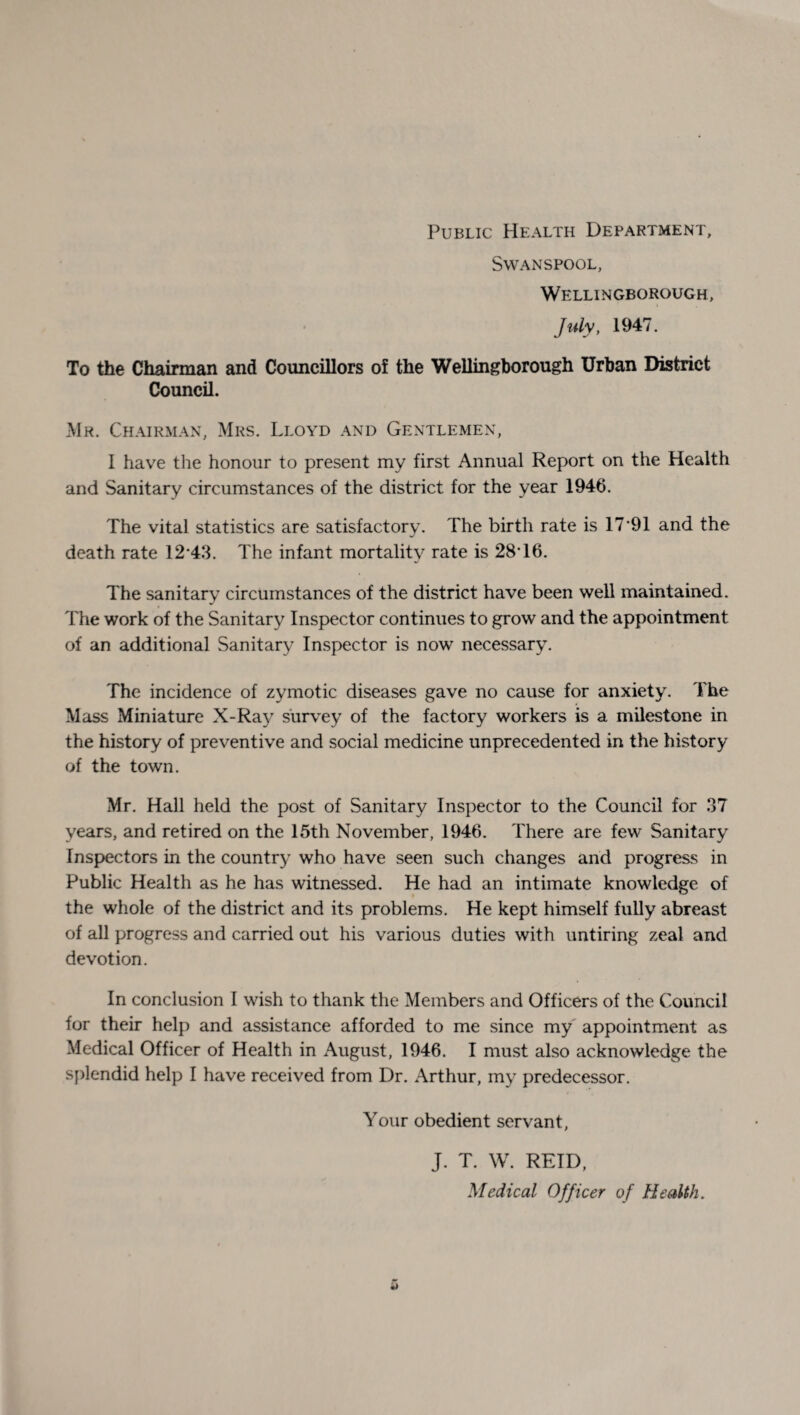 Public Health Department, Swanspool, Wellingborough, July, 1947. To the Chairman and Councillors of the Wellingborough Urban District Council. Mr. Chairman, Mrs. Lloyd and Gentlemen, I have the honour to present my first Annual Report on the Health and Sanitary circumstances of the district for the year 1946. The vital statistics are satisfactory. The birth rate is 17*91 and the death rate 12*43. The infant mortality rate is 28*16. The sanitary circumstances of the district have been well maintained. The work of the Sanitary Inspector continues to grow and the appointment of an additional Sanitary Inspector is now necessary. The incidence of zymotic diseases gave no cause for anxiety. The Mass Miniature X-Ray survey of the factory workers is a milestone in the history of preventive and social medicine unprecedented in the history of the town. Mr. Hall held the post of Sanitary Inspector to the Council for 37 years, and retired on the 15th November, 1946. There are few Sanitary Inspectors in the country who have seen such changes and progress in Public Health as he has witnessed. He had an intimate knowledge of the whole of the district and its problems. He kept himself fully abreast of all progress and carried out his various duties with untiring zeal and devotion. In conclusion I wish to thank the Members and Officers of the Council for their help and assistance afforded to me since my appointment as Medical Officer of Health in August, 1946. I must also acknowledge the splendid help I have received from Dr. Arthur, my predecessor. Your obedient servant, J. T. W. REID, Medical Officer of Health.