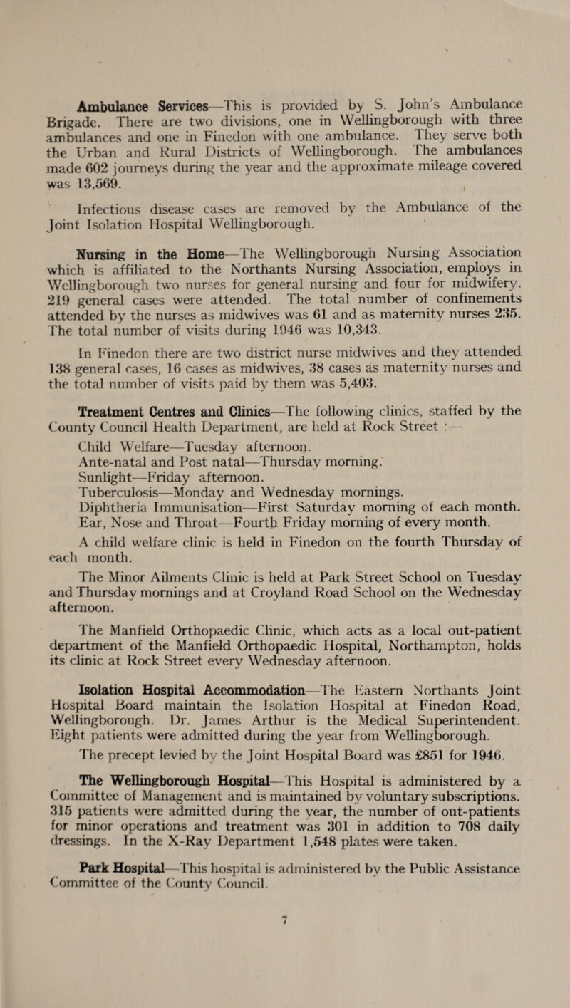 >> Ambulance Services—This is provided by S. John’s Ambulance Brigade. There are two divisions, one in Wellingborough with three ambulances and one in Finedon with one ambulance. They serve both the Urban and Rural Districts of Wellingborough. I he ambulances made 602 journeys during the year and the approximate mileage covered was 13,569. , Infectious disease cases are removed by the Ambulance of the Joint Isolation Hospital Wellingborough. Nursing in the Home—The Wellingborough Nursing Association which is affiliated to the Northants Nursing Association, employs in Wellingborough two nurses for general nursing and four for midwifery. 219 general cases were attended. The total number of confinements attended by the nurses as midwives was 61 and as maternity nurses 235. The total number of visits during 1946 was 10,343. In Finedon there are two district nurse midwives and they attended 138 general cases, 16 cases as midwives, 38 cases as maternity nurses and the total number of visits paid by them was 5,403. Treatment Centres and Clinics—The following clinics, staffed by the County Council Health Department, are held at Rock Street :— Child Welfare—Tuesday afternoon. Ante-natal and Post natal—Thursday morning. Sunlight—Friday afternoon. Tuberculosis—Monday and Wednesday mornings. Diphtheria Immunisation—First Saturday morning of each month. Ear, Nose and Throat—Fourth Friday morning of every month. A child welfare clinic is held in Finedon on the fourth Thursday of each month. The Minor Ailments Clinic is held at Park Street School on Tuesday and Thursday mornings and at Croyland Road School on the Wednesday afternoon. The Manfield Orthopaedic Clinic, which acts as a local out-patient department of the Manfield Orthopaedic Hospital, Northampton, holds its clinic at Rock Street every Wednesday afternoon. Isolation Hospital Accommodation—The Eastern Northants Joint Hospital Board maintain the Isolation Hospital at Finedon Road, Wellingborough. Dr. James Arthur is the Medical Superintendent. Eight patients were admitted during the year from Wellingborough. The precept levied by the Joint Hospital Board was £851 for 1946. The Wellingborough Hospital—This Hospital is administered by a Committee of Management and is maintained by voluntary subscriptions. 315 patients were admitted during the year, the number of out-patients for minor operations and treatment was 301 in addition to 708 daily dressings. In the X-Ray Department 1,548 plates were taken. Park Hospital—This hospital is administered by the Public Assistance Committee of the County Council.