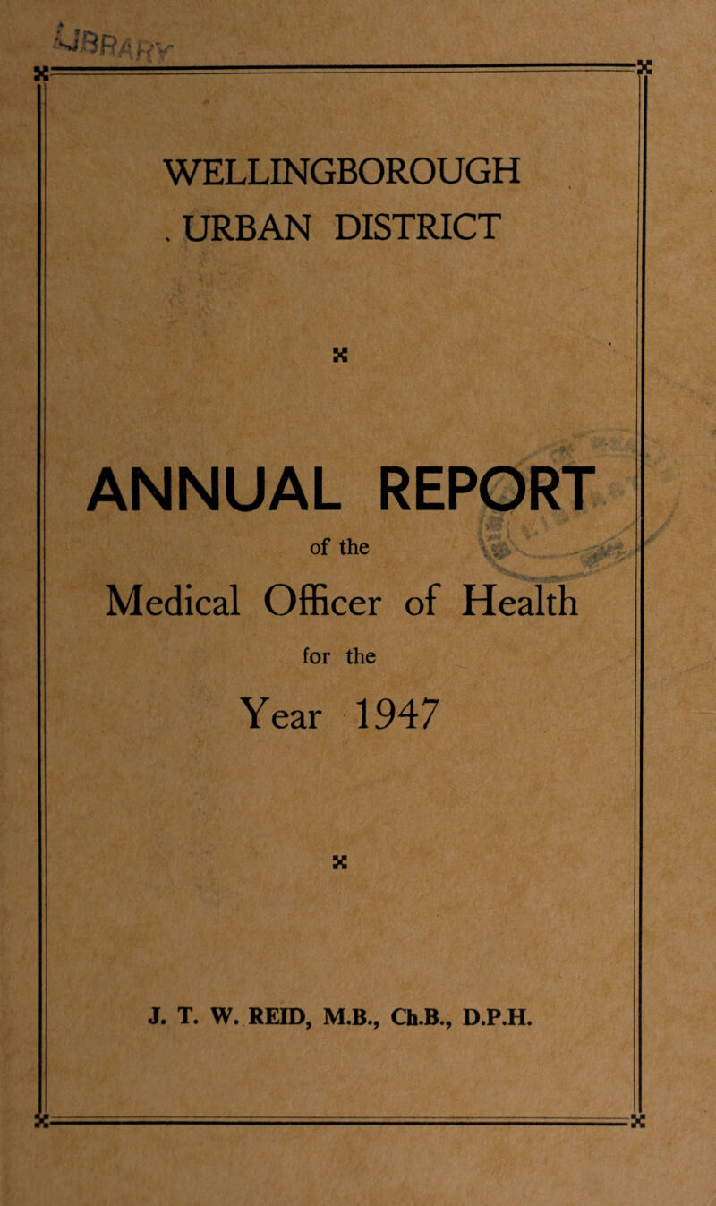 WELLINGBOROUGH URBAN DISTRICT X ANNUAL REPORT of the Medical Officer of Health for the Year 1947 X J. T. W. REID, M.B., Ch.B., D.P.H. X-=