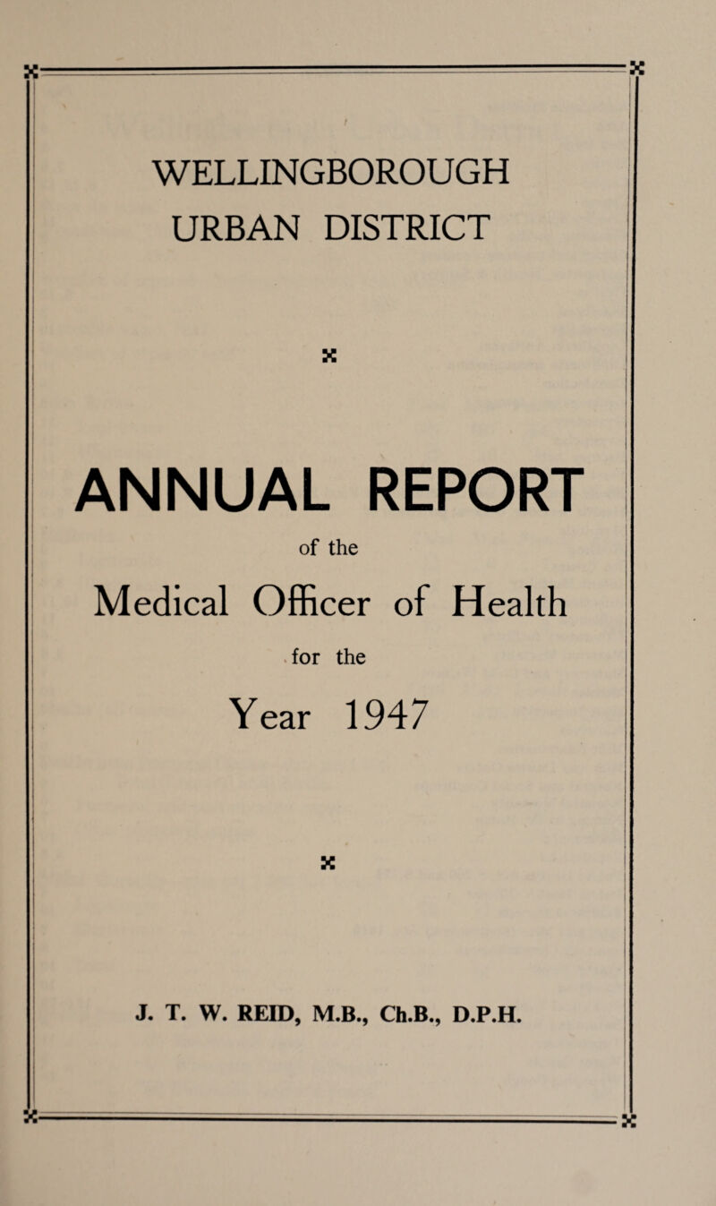 ■x WELLINGBOROUGH URBAN DISTRICT X ANNUAL REPORT I of the Medical Officer of Health for the Year 1947 X J. T. W. REID, M.B., Ch.B., D.P.H. X X