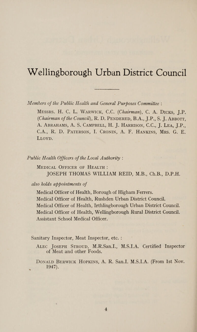 Wellingborough Urban District Council Members of the Public Health and General Purposes Committee : Messrs. H. C. L. Warwick, C.C. {Chairman), C. A. Dicks, J.P. {Chairman of the Council), R. D. Pendered, B.A., J.P., S. J. Abbott, A. Abrahams, A. S. Campbell, H. J. Harrison, C.C., J. Lea, J.P., C.A., R. D. Paterson, I. Cronin, A. F. Hankins, Mrs. G. E. Lloyd. Public Health Officers of the Local Authority : Medical Officer of Health : JOSEPH THOMAS WILLIAM REID, M.B., Ch.B., D.P.H. also holds appointments of Medical Officer of Health, Borough of Higham Ferrers. Medical Officer of Health, Rushden Urban District Council. Medical Officer of Health, Irthlingborough Urban District Council. Medical Officer of Health, Wellingborough Rural District Council. Assistant School Medical Officer. Sanitary Inspector, Meat Inspector, etc. : Alec Joseph Stroud, M.R.San.I., M.S.I.A. Certified Inspector of Meat and other Foods. Donald Berwick Hopkins, A. R. San.I. M.S.I.A. (From 1st Nov. 1947).