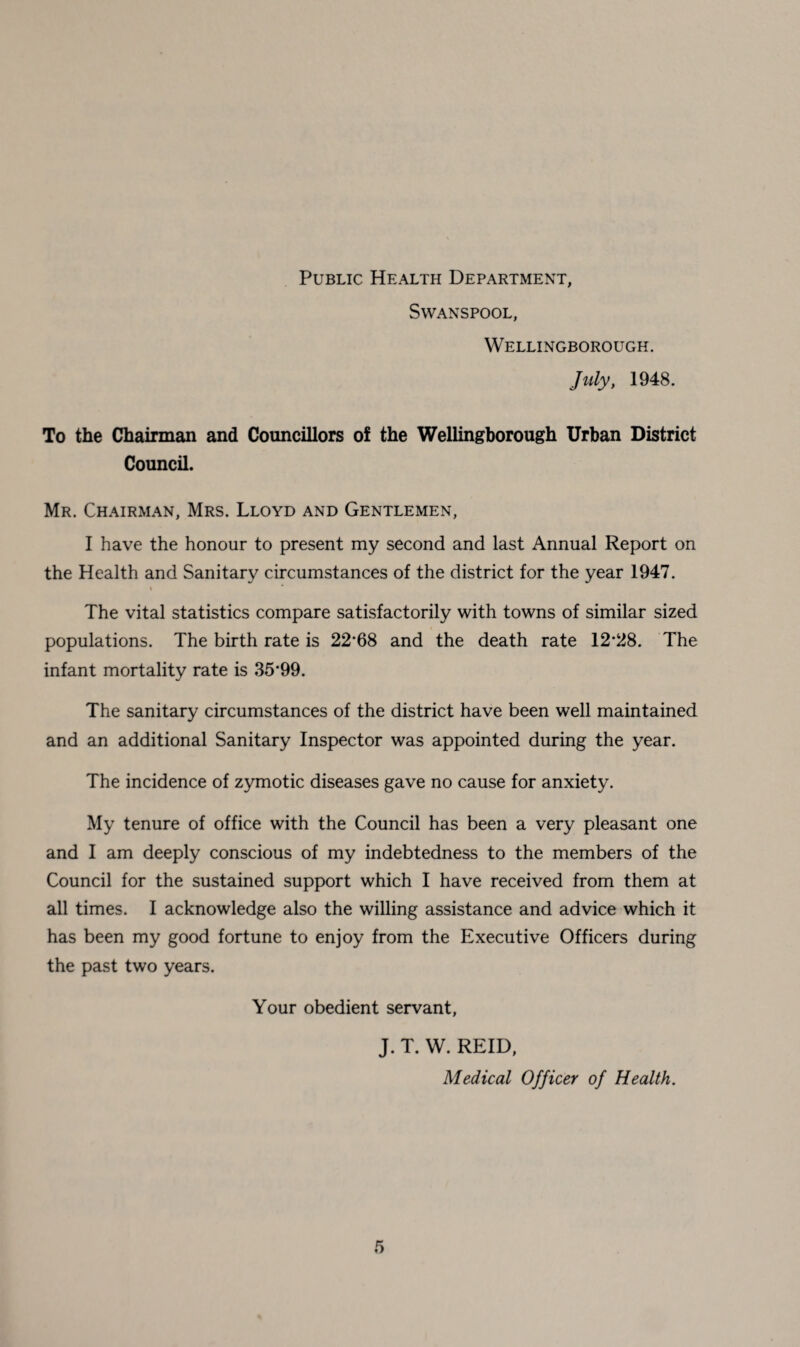 Public Health Department, Swanspool, Wellingborough. July, 1948. To the Chairman and Councillors of the Wellingborough Urban District Council. Mr. Chairman, Mrs. Lloyd and Gentlemen, I have the honour to present my second and last Annual Report on the Health and Sanitary circumstances of the district for the year 1947. « * The vital statistics compare satisfactorily with towns of similar sized populations. The birth rate is 22*68 and the death rate 12*28. The infant mortality rate is 35*99. The sanitary circumstances of the district have been well maintained and an additional Sanitary Inspector was appointed during the year. The incidence of zymotic diseases gave no cause for anxiety. My tenure of office with the Council has been a very pleasant one and I am deeply conscious of my indebtedness to the members of the Council for the sustained support which I have received from them at all times. I acknowledge also the willing assistance and advice which it has been my good fortune to enjoy from the Executive Officers during the past two years. Your obedient servant, J. T. W. REID, Medical Officer of Health.