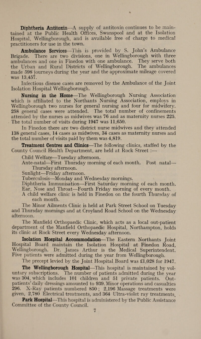 Diphtheria Antitoxin—A supply of antitoxin continues to be main¬ tained at the Public Health Offices, Swanspool and at the Isolation Hospital, Wellingborough, and is available free of charge to medical practitioners for use in the town. Ambulance Services—This is provided by S. John’s Ambulance Brigade. There are two divisions, one in Wellingborough with three ambulances and one in Finedon with one ambulance. They serve both the Urban and Rural Districts of Wellingborough. The ambulances made 598 journeys during the year and the approximate mileage covered was 13,457. Infectious disease cases are removed by the Ambulance of the Joint Isolation Hospital Wellingborough. Nursing in the Home—The Wellingborough Nursing Association which is affiliated to the Northants Nursing Association, employs in Wellingborough two nurses for general nursing and four for midwifery. 258 general cases were attended. The total number of confinements attended by the nurses as midwives was 76 and as maternity nurses 225. The total number of visits during 1947 was 11,650. In Finedon there are two district nurse midwives and they attended 138 general cases, 14 cases as midwives, 34 cases as maternity nurses and the total number of visits paid by them was 4,819. Treatment Centres and Clinics—The following clinics, staffed by the County Council Health Department, are held at Rock Street :— Child Welfare—Tuesday afternoon. Ante-natal—First Thursday morning of each month. Post natal— Thursday afternoon. Sunlight—Friday afternoon. Tuberculosis—Monday and Wednesday mornings. Diphtheria Immunisation—First Saturday morning of each month. Ear, Nose and Throat—Fourth Friday morning of every month. A child welfare clinic is held in Finedon on the fourth Thursday of each month. The Minor Ailments Clinic is held at Park Street School on Tuesday and Thursday mornings and at Croyland Road School on the Wednesday afternoon. The Manfield Orthopaedic Clinic, which acts as a local out-patient department of the Manfield Orthopaedic Hospital, Northampton, holds its clinic at Rock Street every Wednesday afternoon. Isolation Hospital Accommodation—The Eastern Northants Joint Hospital Board maintain the Isolation Hospital at Finedon Road, Wellingborough. Dr. James Arthur is the Medical Superintendent. Five patients were admitted during the year from Wellingborough. The precept levied by the Joint Hospital Board was £1,028 for 1947. The Wellingborough Hospital—This hospital is maintained by vol¬ untary subscriptions. The number of patients admitted during the year was 304, which includes 101 children and 51 private patients. Out¬ patients’ daily dressings amounted to 939. Minor operations and casualties 296. X-Ray patients numbered 850 ; 2,196 Massage treatments were given, 2,780 Electrical treatments, and 364 Ultra-violet ray treatments. Park Hospital—This hospital is administered by the Public Assistance Committee of the County Council.