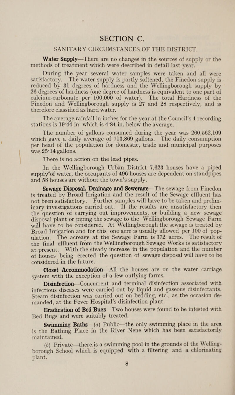 SANITARY CIRCUMSTANCES OF THE DISTRICT. Water Supply—There are no changes in the sources of supply or the methods of treatment which were described in detail last year. During the year several water samples were taken and all were satisfactory. The water supply is partly softened, the Finedon supply is reduced by 31 degrees of hardness and the Wellingborough supply by 26 degrees of hardness (one degree of hardness is equivalent to one part of calcium-carbonate per 100,000 of water). The total Hardness of the Finedon and Wellingborough supply is 27 and 28 respectively, and is therefore classified as hard water. The average rainfall in inches for the year at the Council’s 4 recording stations is 19'44 in. which is 4-84 in. below the average. The number of gallons consumed during the year was 260,562,109 which gave a daily average of 713,869 gallons. The daily consumption per head of the population for domestic, trade and municipal purposes was 25-14 gallons. There is no action on the lead pipes. In the Wellingborough Urban District 7,623 houses have a piped supply*of water, the occupants of 496 houses are dependent on standpipes and 58 houses are without the town’s supply. Sewage Disposal, Drainage and Sewerage—The sewage from Finedon is treated by Broad Irrigation and the result of the Sewage effluent has not been satisfactory. Further samples will have to be taken and prelim¬ inary investigations carried out. If the results are unsatisfactory then the question of carrying out improvements, or building a new sewage disposal plant or piping the sewage to the Wellingborough Sewage Farm will have to be considered. At Wellingborough the sewage is treated by Broad Irrigation and for this one acre is usually allowed per 100 of pop¬ ulation. The acreage at the Sewage Farm is 372 acres. The result of the final effluent from the Wellingborough Sewage Works is satisfactory at present. With the steady increase in the population and the number of houses being erected the question of sewage disposal will have to be considered in the future. Closet Accommodation—All the houses are on the water carriage system with the exception of a few outlying farms. Disinfection—Concurrent and terminal disinfection associated with infectious diseases were carried out by liquid and gaseous disinfectants. Steam disinfection was carried out on bedding, etc., as the occasion de¬ manded, at the Fever Hospital’s disinfection plant. Eradication of Bed Bugs—Two houses were found to be infested with Bed Bugs and were suitably treated. Swimming Baths—(a) Public—the only swimming place in the area is the Bathing Place in the River Nene which has been satisfactorily maintained. (b) Private—there is a swimming pool in the grounds of the Welling¬ borough School which is equipped with a filtering and a chlorinating plant.