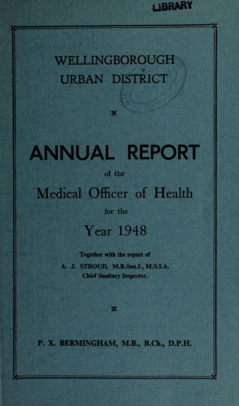 library WELLINGBOROUGH URBAN DISTRICT X ANNUAL REPORT of the Medical Officer of Health for the Year 1948 Together with the report of A. J. STROUD, M.R.San.I., M.S.I.A. Chief Sanitary Inspector. X P. X. BERMINGHAM, M.B., B.Ch., D.P.H. X