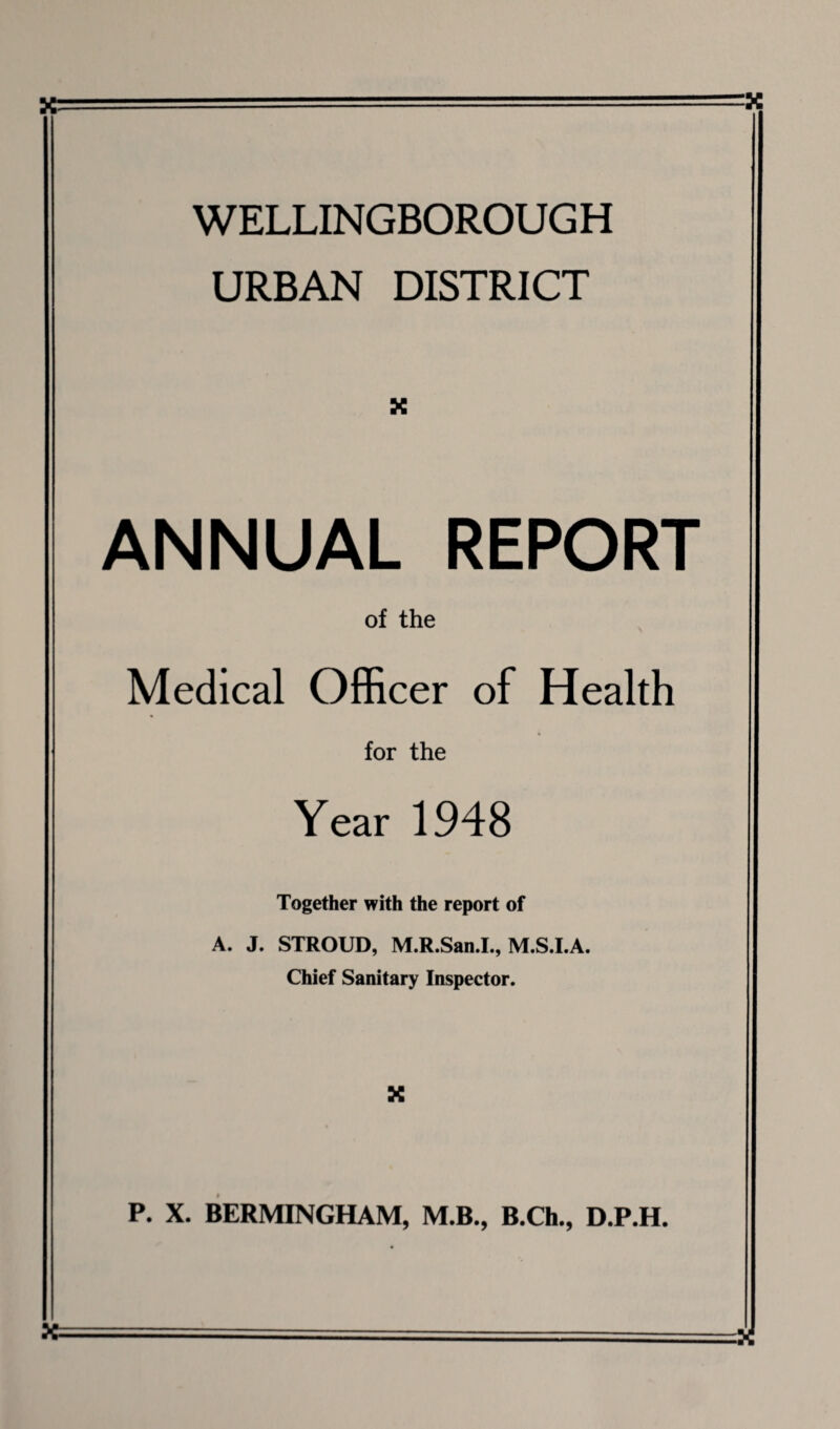 WELLINGBOROUGH URBAN DISTRICT X ANNUAL REPORT of the Medical Officer of Health for the Year 1948 Together with the report of A. J. STROUD, M.R.San.I., M.S.I.A. Chief Sanitary Inspector. X P. X. BERMINGHAM, M.B., B.Ch., D.P.H.