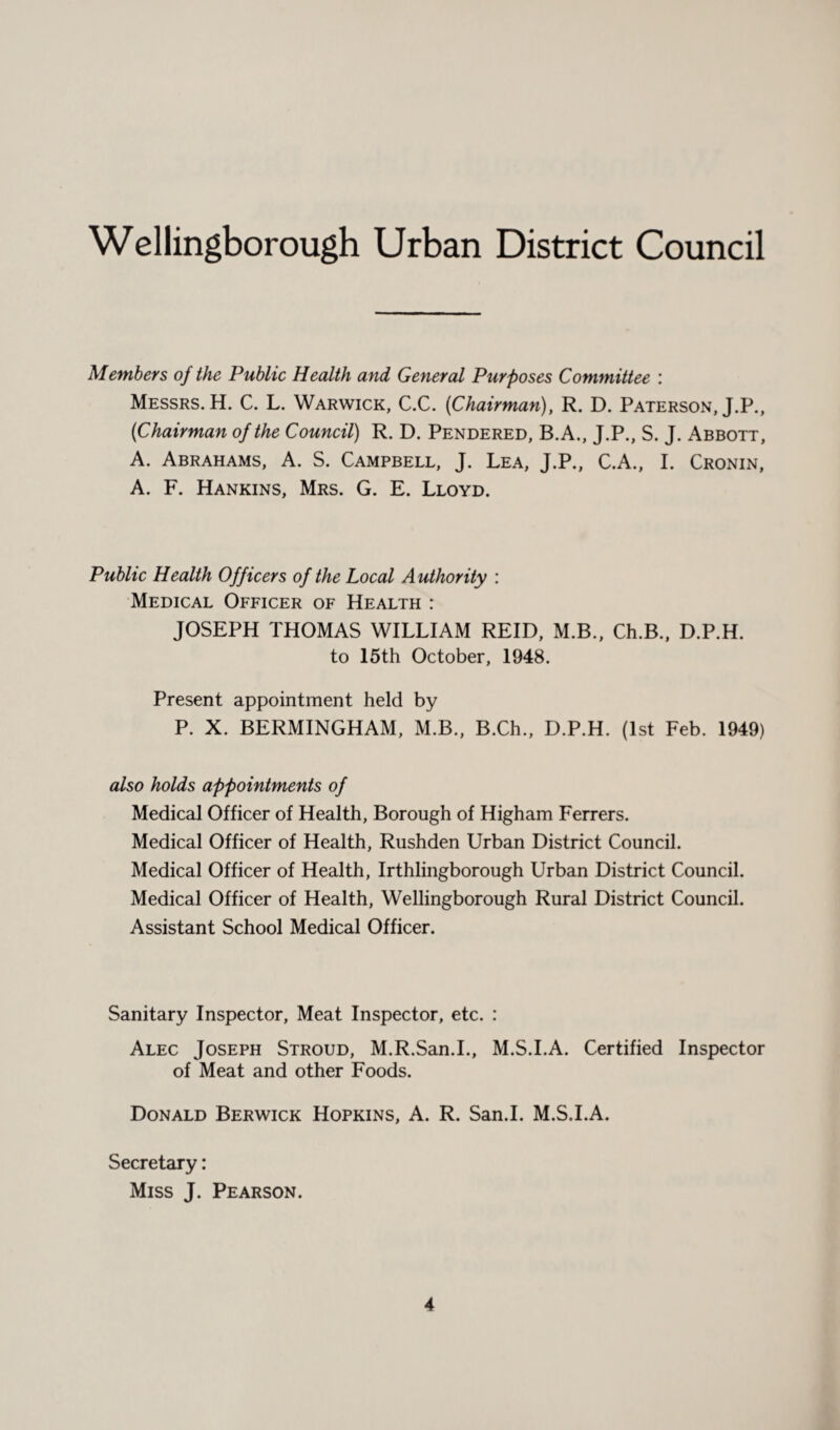 Members of the Public Health and General Purposes Committee : Messrs. H. C. L. Warwick, C.C. (Chairman), R. D. Paterson, J.P., (Chairman of the Council) R. D. Pendered, B.A., J.P., S. J. Abbott, A. Abrahams, A. S. Campbell, J. Lea, J.P., C.A., I. Cronin, A. F. Hankins, Mrs. G. E. Lloyd. Public Health Officers of the Local Authority : Medical Officer of Health : JOSEPH THOMAS WILLIAM REID, M.B., Ch.B., D.P.H. to 15th October, 1948. Present appointment held by P. X. BERMINGHAM, M.B., B.Ch., D.P.H. (1st Feb. 1949) also holds appointments of Medical Officer of Health, Borough of Higham Ferrers. Medical Officer of Health, Rushden Urban District Council. Medical Officer of Health, Irthlingborough Urban District Council. Medical Officer of Health, Wellingborough Rural District Council. Assistant School Medical Officer. Sanitary Inspector, Meat Inspector, etc. : Alec Joseph Stroud, M.R.San.I., M.S.I.A. Certified Inspector of Meat and other Foods. Donald Berwick Hopkins, A. R. San.I. M.S.I.A. Secretary: Miss J. Pearson.