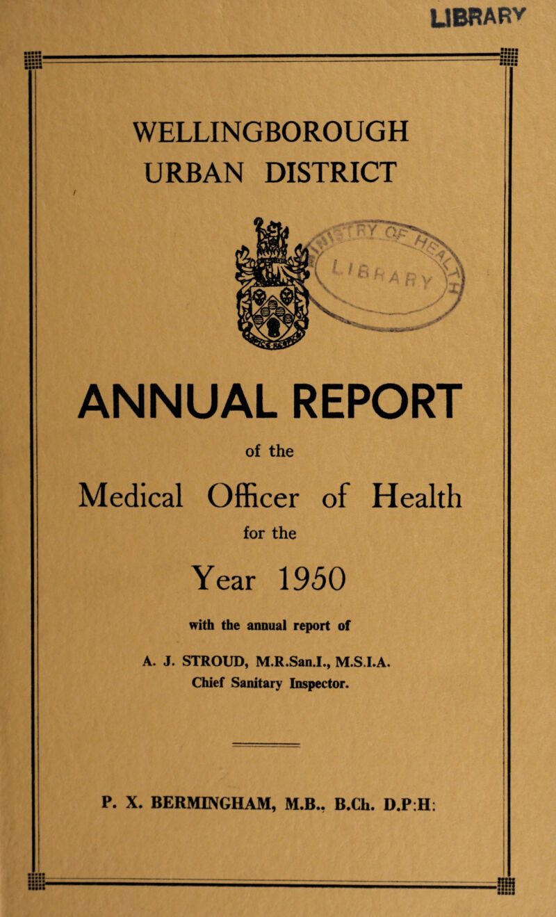 LIBRARY mmmmm WELLINGBOROUGH URBAN DISTRICT ANNUAL REPORT of the Medical Officer of Health for the Year 1950 with the annual report of A. J. STROUD, M.R.San.I., M.S.I.A. Chief Sanitary Inspector. P. X. BERMEVGHAM, M.B.. B.Ch. D.P:H: ■ ■■■■ IS*'