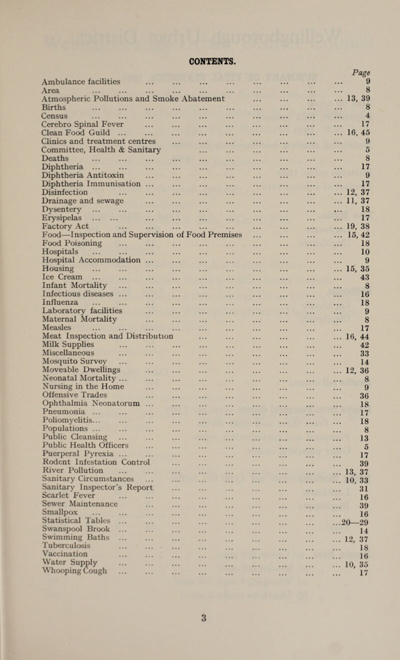 CONTENTS. Ambulance facilities Area Atmospheric Pollutions and Smok Births Census Cerebro Spinal Fever Clean Food Guild ... Clinics and treatment centres Committee, Health & Sanitary Deaths Diphtheria ... Diphtheria Antitoxin Diphtheria Immunisation Disinfection Drainage and sewage Dysentery Erysipelas . Factory Act Food—Inspection and Supervision Food Poisoning Hospitals Hospital Accommodation Housing Ice Cream Infant Mortality Infectious diseases ... Influenza Laboratory facilities Maternal Mortality Measles Meat Inspection and Distribution Milk Supplies Miscellaneous Mosquito Survey Moveable Dwellings Neonatal Mortality ... Nursing in the Home Offensive Trades Ophthalmia Neonatorum Pneumonia ... Poliomyelitis... Populations ... Public Cleansing Public Health Officers Puerperal Pyrexia ... Rodent Infestation Contro' River Pollution Sanitary Circumstances Sanitary Inspector’s Repor Scarlet Fever Sewer Maintenance Smallpox Statistical Tables Swanspool Brook Swimming Baths Tuberculosis Vaccination Water Supply Whooping Cough of Foo Abat ment Prem ses Page 9 8 13, 39 8 4 17 16, 45 9 5 8 17 9 17 12, 37 11, 37 18 17 19, 38 15,42 18 10 9 15, 35 43 8 16 18 9 8 17 16, 44 42 33 14 12, 36 8 9 36 18 17 18 8 13 5 17 39 13, 37 10, 33 31 16 39 16 20—29 14 12, 37 18 16 10, 35 17